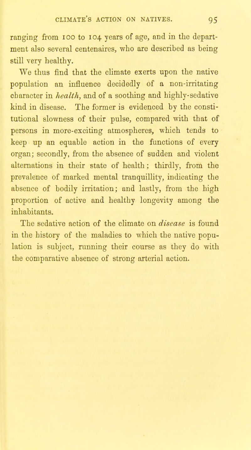 ranging from 100 to 104 years of age, and in the depart- ment also several centenaires, who are described as being still very healthy. We thus find that the climate exerts upon the native population an influence decidedly of a non-irritating character in health, and of a soothing and highly-sedative kind in disease. The former is evidenced by the consti- tutional slowness of their pulse, compared with that of persons in more-exciting atmospheres, which tends to keep up an equable action in the functions of every organ; secondly, from the absence of sudden and violent alternations in their state of health; thirdly, from the prevalence of marked mental tranquillity, indicating the absence of bodily irritation; and lastly, from the high proportion of active and healthy longevity among the inhabitants. The sedative action of the climate on disease is found in the history of the maladies to which the native popu- lation is subject, running their course as they do with the comparative absence of strong arterial action.