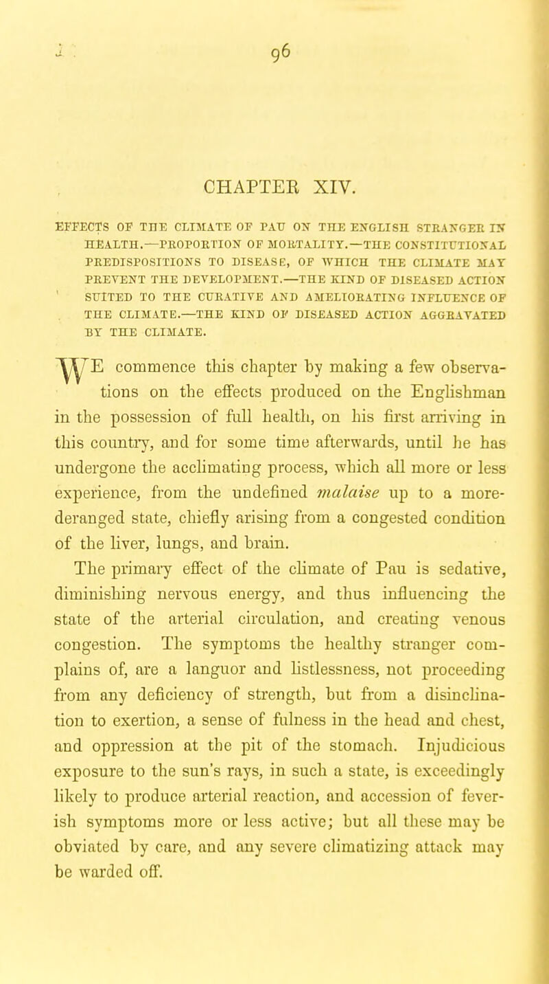 CHAPTER XIV. EFFECTS OF TTIE CLIMATE OF PAU OX THE ENGLISH STRANGER IN HEALTH.—PROPORTION OF MORTALITY.—THE CONSTITUTIONAL PREDISPOSITIONS TO DISEASE, OF WHICH THE CLIMATE MAY PREVENT THE DEVELOPMENT.—THE KIND OF DISEASED ACTION SUITED TO THE CURATIVE AND AMELIORATING INFLUENCE OF THE CLIMATE.—THE KIND OF DISEASED ACTION AGGRAVATED BY THE CLIMATE. E commence this chapter by making a few observa- tions on the effects produced on the Englishman in the possession of full health, on his first arriving in this country, aucl for some time afterwards, until he has undergone the acclimating process, which all more or less experience, from the undefined malaise up to a more- deranged state, chiefly arising from a congested condition of the liver, lungs, and brain. The primary effect of the climate of Pau is sedative, diminishing nervous energy, and thus influencing the state of the arterial circulation, and creating venous congestion. The symptoms the healthy stranger com- plains of, are a languor and listlessness, not proceeding from any deficiency of strength, but from a disinclina- tion to exertion, a sense of fulness in the head and chest, and oppression at the pit of the stomach. Injudicious exposure to the sun's rays, in such a state, is exceedingly likely to produce arterial reaction, and accession of fever- ish symptoms more or less active; but all these may be obviated by care, and any severe climatizing attack may be warded off.