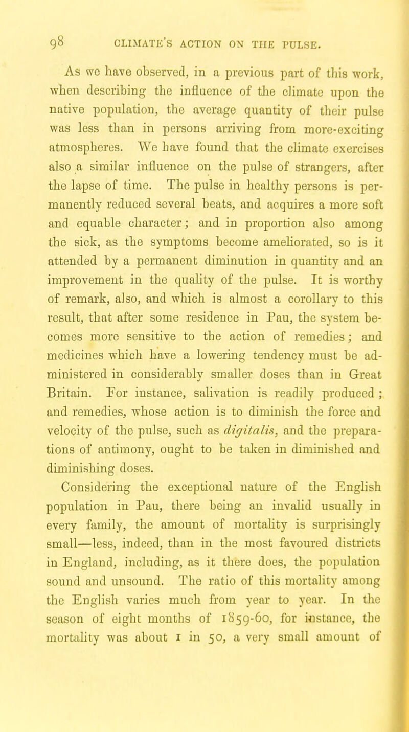 As we have observed, in a previous part of this work, when describing the influence of the climate upon the native population, the average quantity of their pulse was less than in persons arriving from more-exciting atmospheres. We have found that the climate exercises also a similar influence on the pulse of strangers, after the lapse of time. The pulse in healthy persons is per- manently reduced several beats, and acquires a more soft and equable character; and in proportion also among the sick, as the symptoms become ameliorated, so is it attended by a permanent diminution in quantity and an improvement in the quality of the pulse. It is worthy of remark, also, and which is almost a corollary to this result, that after some residence in Pau, the system be- comes more sensitive to the action of remedies; and medicines which have a lowering tendency must be ad- ministered in considerably smaller doses than in Great Britain. For instance, salivation is readily produced ; and remedies, whose action is to diminish the force and velocity of the pulse, such as digitalis, and the prepara- tions of antimony, ought to be taken in diminished and diminishing doses. Considering the exceptional nature of the English population in Pau, there being an invalid usually in every family, the amount of mortality is surprisingly small—less, indeed, than in the most favoured districts in England, including, as it there does, the population sound and unsound. The ratio of this mortality among the English varies much from year to year. In the season of eight months of 1859-60, for instance, the mortality was about 1 in 50, a very small amount of