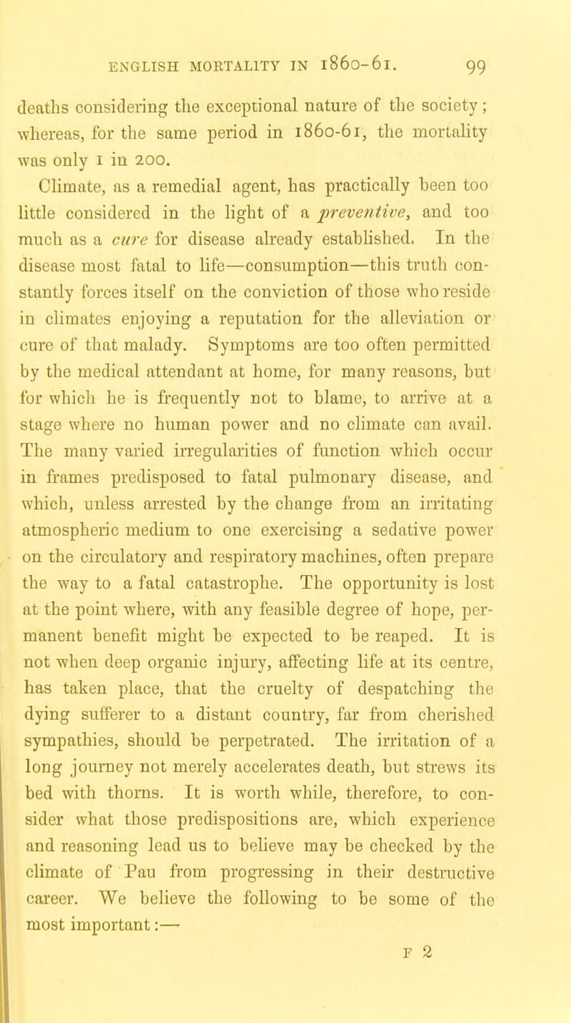 ENGLISH MORTALITY IN l86o-6l. deaths considering the exceptional nature of the society; whereas, for the same period in 1860-61, the mortality was only 1 in 200. Climate, as a remedial agent, has practically been too little considered in the light of a preventive, and too much as a cure for disease already established. In the disease most fatal to life—consumption—this truth con- stantly forces itself on the conviction of those who reside in climates enjoying a reputation for the alleviation or cure of that malady. Symptoms are too often permitted by the medical attendant at home, for many reasons, but for which he is frequently not to blame, to arrive at a stage where no human power and no climate can avail. The many varied irregularities of function which occur in frames predisposed to fatal pulmonary disease, and which, unless arrested by the change from an irritating atmospheric medium to one exercising a sedative power on the circulatory and respiratory machines, often prepare the way to a fatal catastrophe. The opportunity is lost at the point where, with any feasible degree of hope, per- manent benefit might be expected to be reaped. It is not when deep organic injury, affecting life at its centre, has taken place, that the cruelty of despatching the dying sufferer to a distant country, far from cherished sympathies, should be perpetrated. The irritation of a long journey not merely accelerates death, but strews its bed with thorns. It is worth while, therefore, to con- sider what those predispositions are, which experience and reasoning lead us to believe may be checked by the climate of Pau from progressing in their destructive career. We believe the following to be some of the most important:—