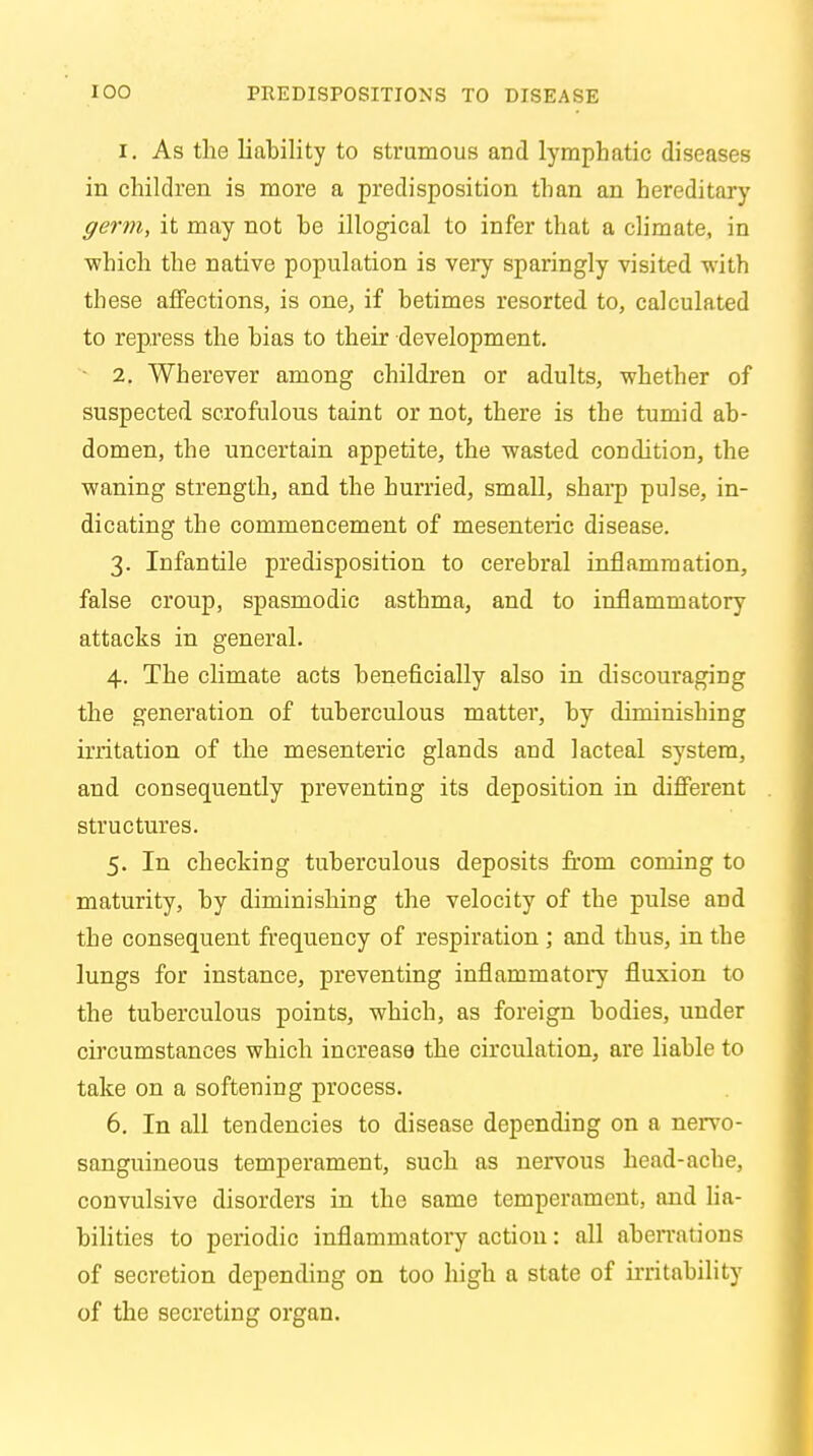 1. As the liability to strumous and lymphatic diseases in children is more a predisposition than an hereditary germ, it may not be illogical to infer that a climate, in which the native population is very sparingly visited with these affections, is one, if betimes resorted to, calculated to repress the bias to their development. 2. Wherever among children or adults, whether of suspected scrofulous taint or not, there is the tumid ab- domen, the uncertain appetite, the wasted condition, the waning strength, and the hurried, small, sharp pulse, in- dicating the commencement of mesenteric disease. 3. Infantile predisposition to cerebral inflammation, false croup, spasmodic asthma, and to inflammatory attacks in general. 4. The climate acts beneficially also in discouraging the generation of tuberculous matter, by diminishing irritation of the mesenteric glands and lacteal system, and consequently preventing its deposition in different structures. 5. In checking tuberculous deposits from coming to maturity, by diminishing the velocity of the pulse and the consequent frequency of respiration ; and thus, in the lungs for instance, preventing inflammatory fluxion to the tuberculous points, which, as foreign bodies, under circumstances which increase the circulation, are liable to take on a softening process. 6. In all tendencies to disease depending on a nervo- sanguineous temperament, such as nervous head-ache, convulsive disorders in the same temperament, and lia- bilities to periodic inflammatory action: all aberrations of secretion depending on too high a state of irritability of the secreting organ.