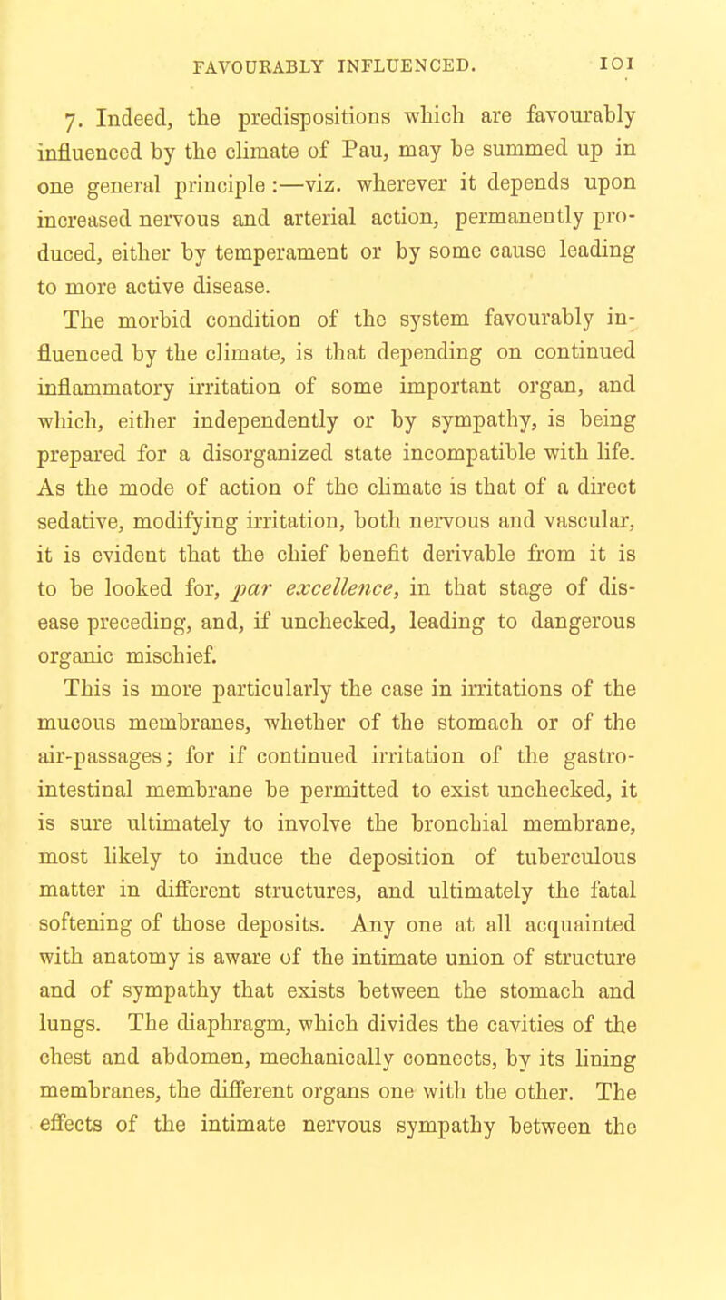 FAVOURABLY INFLUENCED. IOI 7. Indeed, the predispositions which are favourably influenced by the climate of Pau, may be summed up in one general principle :—viz. wherever it depends upon increased nervous and arterial action, permanently pro- duced, either by temperament or by some cause leading to more active disease. The morbid condition of the system favourably in- fluenced by tbe climate, is that depending on continued inflammatory irritation of some important organ, and which, either independently or by sympathy, is being prepared for a disorganized state incompatible with life. As the mode of action of the climate is that of a direct sedative, modifying irritation, both nervous and vascular, it is evident that the chief benefit derivable from it is to be looked for, par excellence, in that stage of dis- ease preceding, and, if unchecked, leading to dangerous organic mischief. This is more particularly the case in irritations of the mucous membranes, whether of the stomach or of the air-passages; for if continued irritation of the gastro- intestinal membrane be permitted to exist unchecked, it is sure ultimately to involve the bronchial membrane, most likely to induce the deposition of tuberculous matter in different structures, and ultimately the fatal softening of those deposits. Any one at all acquainted with anatomy is aware of the intimate union of structure and of sympathy that exists between the stomach and lungs. The diaphragm, which divides the cavities of the chest and abdomen, mechanically connects, by its lining membranes, the different organs one with the other. The effects of the intimate nervous sympathy between the