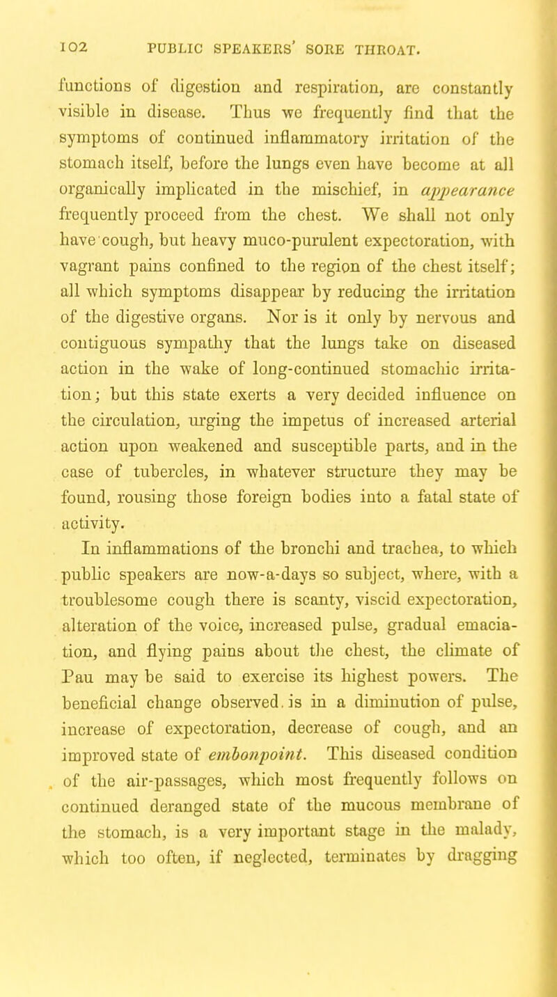 functions of digestion and respiration, are constantly visible in disease. Thus we frequently find that the symptoms of continued inflammatory irritation of the stomach itself, before the lungs even have become at all organically implicated in the mischief, in appearance frequently proceed from the chest. We shall not only have cough, but heavy muco-purulent expectoration, with vagrant pains confined to the region of the chest itself; all which symptoms disappear by reducing the irritation of the digestive organs. Nor is it only by nervous and contiguous sympathy that the lungs take on diseased action in the wake of long-continued stomachic irrita- tion ; but this state exerts a very decided influence on the circulation, urging the impetus of increased arterial action upon weakened and susceptible parts, and in the case of tubercles, in whatever structure they may be found, rousing those foreign bodies into a fatal state of activity. In inflammations of the bronchi and trachea, to which public speakers are now-a-days so subject, where, with a troublesome cough there is scanty, viscid expectoration, alteration of the voice, increased pulse, gradual emacia- tion, and flying pains about the chest, the climate of Pau may be said to exercise its highest powers. The beneficial change observed, is in a diminution of pulse, increase of expectoration, decrease of cough, and an improved state of embonpoint. This diseased condition of the air-passages, which most frequently follows on continued deranged state of the mucous membrane of the stomach, is a very important stage in the malady, which too often, if neglected, terminates by dragging