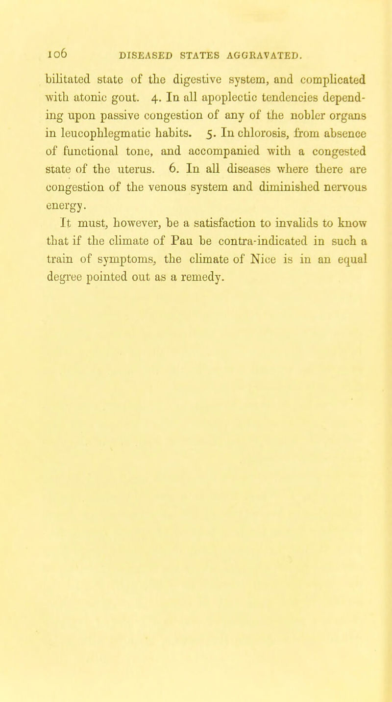 bilitated state of the digestive system, and complicated with atonic gout. 4. In all apoplectic tendencies depend- ing upon passive congestion of any of the nobler organs in leucophlegmatic habits. 5. In chlorosis, from absence of functional tone, and accompanied with a congested state of the uterus. 6. In all diseases where there are congestion of the venous system and diminished nervous energy. It must, however, be a satisfaction to invalids to know that if the climate of Pau be contra-indicated in such a train of symptoms, the climate of Nice is in an equal degree pointed out as a remedy.