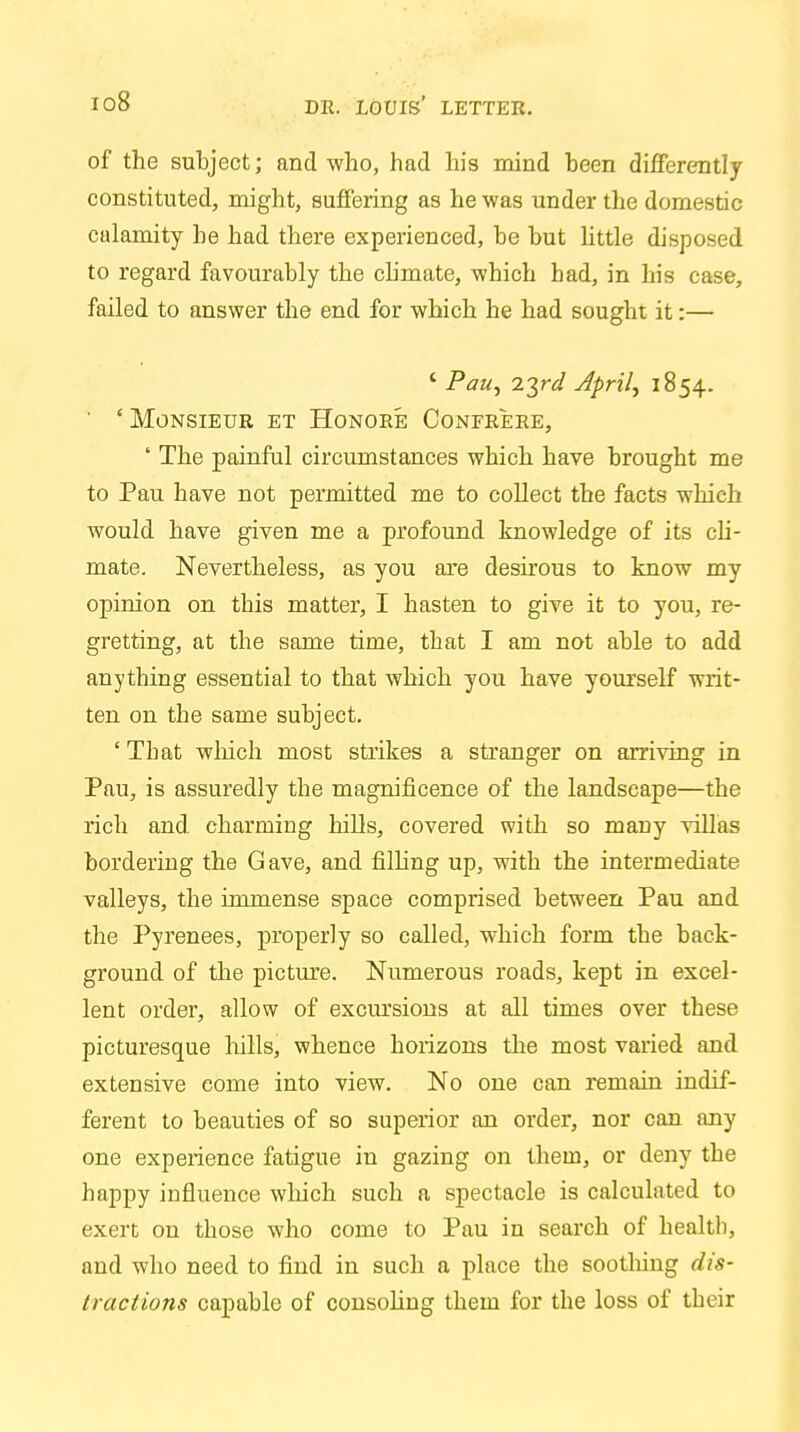 of the subject; and who, had his mind been differently constituted, might, suffering as he was under the domestic calamity be had there experienced, be but little disposed to regard favourably the climate, which bad, in his case, failed to answer the end for which he had sought it:— ' Pau, zyd April, 1854. ' 'Monsieur et Honore Confrere, ' The painful circumstances which have brought me to Pau have not permitted me to collect the facts which would have given me a profound knowledge of its cli- mate. Nevertheless, as you are desirous to know my opinion on this matter, I hasten to give it to you, re- gretting, at the same time, that I am not able to add anything essential to that which you have yourself writ- ten on the same subject. ' Tbat which most strikes a stranger on arriving in Pau, is assuredly the magnificence of the landscape—the rich and charming hills, covered with so many villas bordering the Gave, and filling up, with the intermediate valleys, the immense space comprised between Pau and the Pyrenees, properly so called, which form the back- ground of the picture. Numerous roads, kept in excel- lent order, allow of excursions at all times over these picturesque hills, whence horizons the most varied and extensive come into view. No one can remain indif- ferent to beauties of so superior an order, nor can any one experience fatigue in gazing on them, or deny the happy influence which such a spectacle is calculated to exert on those who come to Pau in search of health, and who need to find in such a place the soothing dis- tractions capable of consoling them for the loss of tbeir