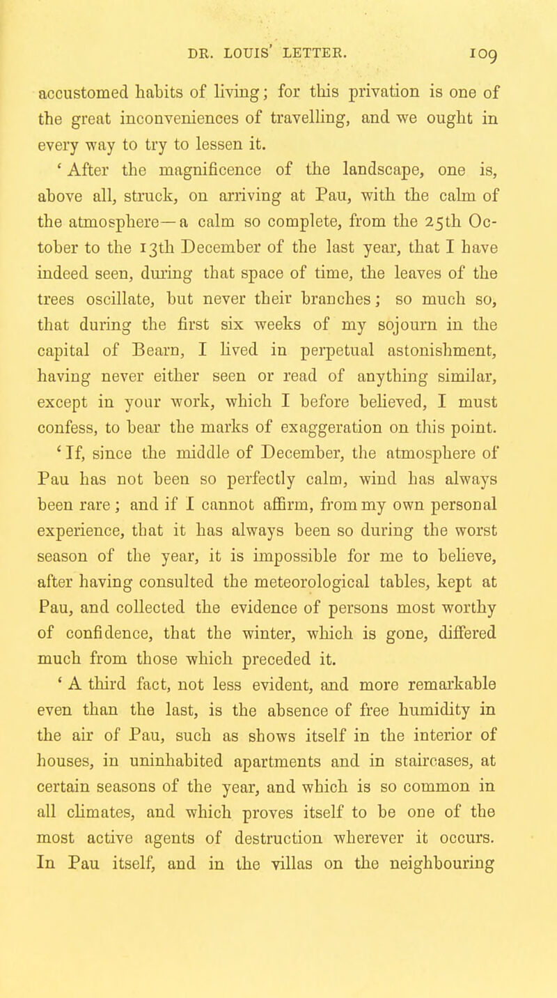 accustomed habits of living; for this privation is one of the great inconveniences of travelling, and we ought in every way to try to lessen it. ' After the magnificence of the landscape, one is, above all, struck, on arriving at Pau, with the calm of the atmosphere—a calm so complete, from the 25th Oc- tober to the 13th December of the last year, that I have indeed seen, during that space of time, the leaves of the trees oscillate, but never their branches; so much so, that during the first six weeks of my sojourn in the capital of Beam, I lived in perpetual astonishment, having never either seen or read of anything similar, except in your work, which I before believed, I must confess, to bear the marks of exaggeration on this point. ' If, since the middle of December, the atmosphere of Pau has not been so perfectly calm, wind has always been rare ; and if I cannot affirm, from my own personal experience, that it has always been so during the worst season of the year, it is impossible for me to believe, after having consulted the meteorological tables, kept at Pau, and collected the evidence of persons most worthy of confidence, that the winter, which is gone, differed much from those which preceded it. ' A third fact, not less evident, and more remarkable even than the last, is the absence of free humidity in the air of Pau, such as shows itself in the interior of houses, in uninhabited apartments and in staircases, at certain seasons of the year, and which is so common in all climates, and which proves itself to be one of the most active agents of destruction wherever it occurs. In Pau itself, and in the villas on the neighbouring