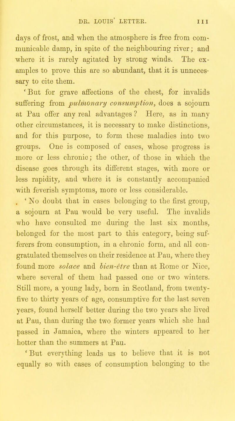 days of frost, and when the atmosphere is free from com- municable damp, in spite of the neighbouring river; and where it is rarely agitated by strong winds. The ex- amples to prove this are so abundant, that it is unneces- sary to cite them. 'But for grave affections of the chest, for invalids suffering from pulmonary consumption, does a sojourn at Pau offer any real advantages ? Here, as in many other circumstances, it is necessary to make distinctions, and for this purpose, to form these maladies into two groups. One is composed of cases, whose progress is more or less chronic; the other, of those in which the disease goes through its different stages, with more or less rapidity, and where it is constantly accompanied with feverish symptoms, more or less considerable. . ' No doubt that in cases belonging to the first group, a sojourn at Pau would be very useful. The invalids who have consulted me during the last six months, belonged for the most part to this category, being suf- ferers from consumption, in a chronic form, and all con- gratulated themselves on their residence at Pau, where they found more solace and bien-etre than at Kome or Nice, where several of them had passed one or two winters. Still more, a young lady, born in Scotland, from twenty- five to thirty years of age, consumptive for the last seven years, found herself better during the two years she lived at Pau, than during the two former years which she had passed in Jamaica, where the winters appeared to her hotter than the summers at Pau. 'But everything leads us to believe that it is not equally so with cases of consumption belonging to the