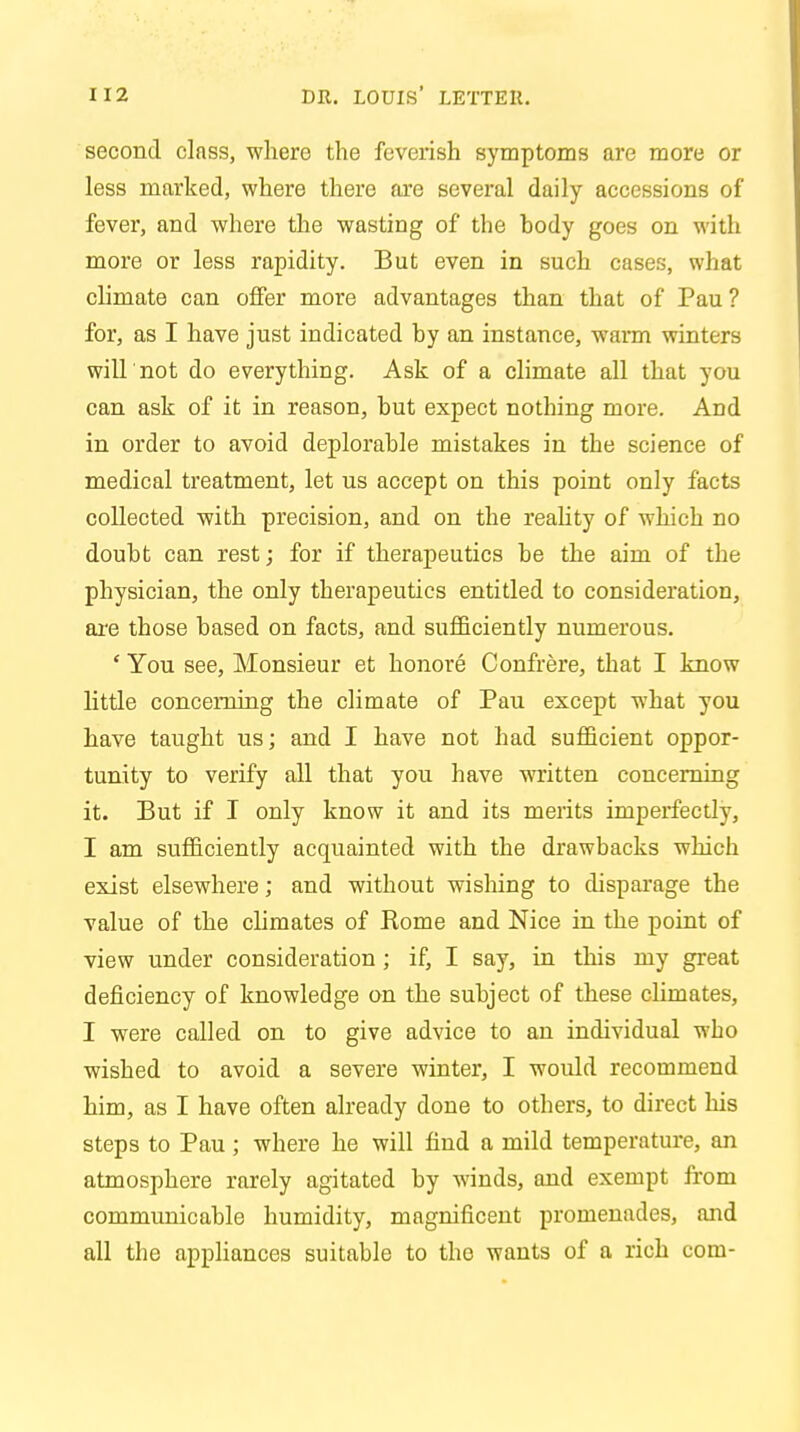 second class, where the feverish symptoms are more or less marked, where there are several daily accessions of fever, and where the wasting of the hody goes on with more or less rapidity. But even in such cases, what climate can offer more advantages than that of Pau ? for, as I have just indicated by an instance, warm winters will not do everything. Ask of a climate all that you can ask of it in reason, but expect nothing more. And in order to avoid deplorable mistakes in the science of medical treatment, let us accept on this point only facts collected with precision, and on the reality of which no doubt can rest; for if therapeutics be the aim of the physician, the only therapeutics entitled to consideration, are those based on facts, and sufficiently numerous. ' You see, Monsieur et honore Confrere, that I know little concerning the climate of Pau except what you have taught us; and I have not had sufficient oppor- tunity to verify all that you have written concerning it. But if I only know it and its merits imperfectly, I am sufficiently acquainted with the drawbacks which exist elsewhere; and without wishing to disparage the value of the climates of Rome and Nice in the point of view under consideration ; if, I say, in this my great deficiency of knowledge on the subject of these climates, I were called on to give advice to an individual who wished to avoid a severe winter, I would recommend him, as I have often already done to others, to direct his steps to Pau ; where he will find a mild temperature, an atmosphere rarely agitated by winds, and exempt from communicable humidity, magnificent promenades, and all the appliances suitable to the wants of a rich com-