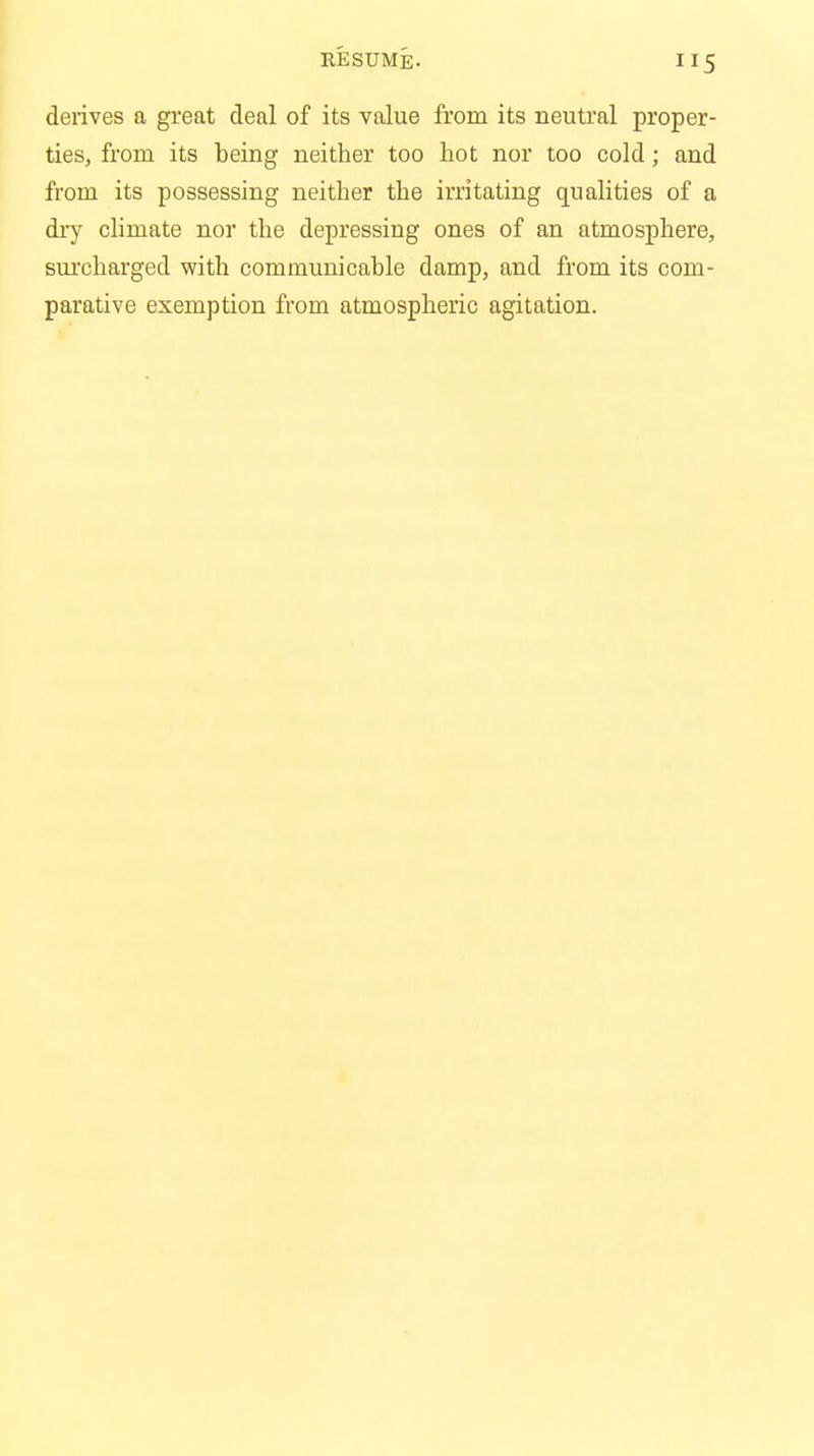 derives a great deal of its value from its neutral proper- ties, from its being neither too hot nor too cold; and from its possessing neither the irritating qualities of a dry climate nor the depressing ones of an atmosphere, surcharged with communicable damp, and from its com- parative exemption from atmospheric agitation.