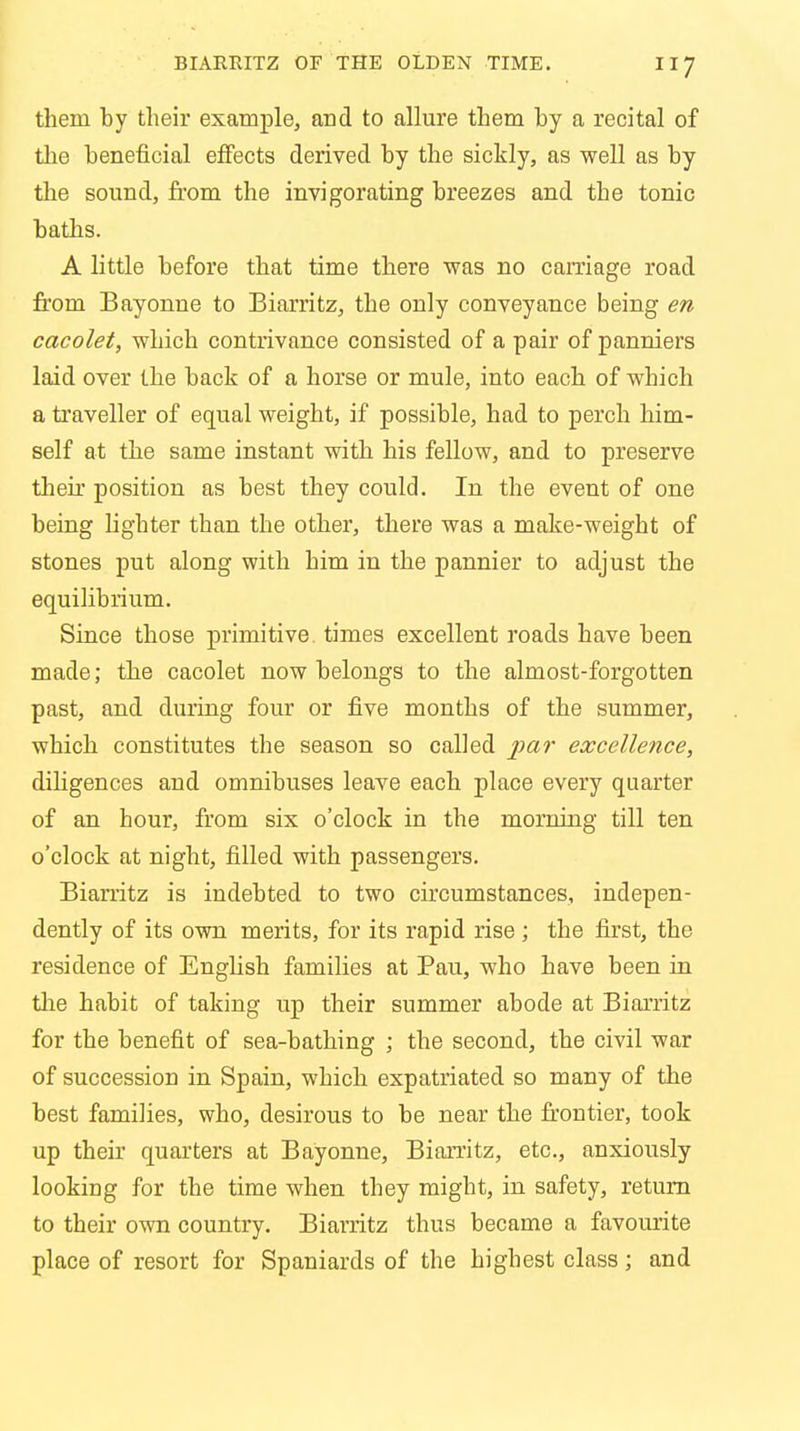 them by their example, and to allure them by a recital of the beneficial effects derived by the sickly, as well as by the sound, from the invigorating breezes and the tonic baths. A little before that time there was no carriage road from Bayonne to Biarritz, the only conveyance being en cacolet, which contrivance consisted of a pair of panniers laid over the back of a horse or mule, into each of which a traveller of equal weight, if possible, had to perch him- self at the same instant with his fellow, and to preserve their position as best they could. In the event of one being lighter than the other, there was a make-weight of stones put along with him in the pannier to adjust the equilibrium. Since those primitive times excellent roads have been made; the cacolet now belongs to the almost-forgotten past, and during four or five months of the summer, which constitutes the season so called par excellence, diligences and omnibuses leave each place every quarter of an hour, from six o'clock in the morning till ten o'clock at night, filled with passengers. Biarritz is indebted to two circumstances, indepen- dently of its own merits, for its rapid rise ; the first, the residence of English families at Pau, who have been in the habit of taking up their summer abode at Biarritz for the benefit of sea-bathing ; the second, the civil war of succession in Spain, which expatriated so many of the best families, who, desirous to be near the frontier, took up their quarters at Bayonne, Biarritz, etc., anxiously looking for the time when they might, in safety, return to their own country. Biarritz thus became a favourite place of resort for Spaniards of the highest class; and