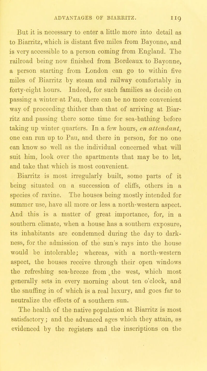 But it is necessary to enter a little more into detail as to Biarritz, which is distant five miles from Bayonne, and is very accessihle to a person coming from England. The railroad heing now finished from Bordeaux to Bayonne, a person starting from London can go to within five miles of Biarritz hy steam and railway comfortahly in forty-eight hours. Indeed, for such families as decide on passing a winter at Pau, there can he no more convenient way of proceeding thither than that of arriving at Biar- ritz and passing there some time for sea-bathing before taking up winter quarters. In a few hours, en attendant, one can run up to Pau, and there in person, for no one can know so well as the individual concerned what will suit him, look over the apartments that may be to let, and take that which is most convenient. Biarritz is most irregularly built, some parts of it being situated on a succession of cliffs, others in a species of ravine. Tbe houses being mostly intended for summer use, have all more or less a north-western aspect. And this is a matter of great importance, for, in a southern climate, when a house has a southern exposure, its inhabitants are condemned during the day to dark- ness, for the admission of the sun's rays into the house would be intolerable; whereas, with a north-western aspect, the houses receive through their open windows the refreshing sea-breeze from ^the west, which most generally sets in every morning about ten o'clock, and the snuffing in of which is a real luxury, and goes far to neutralize the effects of a southern sun. The health of the native population at Biarritz is most satisfactory; and the advanced ages which they attain, as evidenced by the registers and the inscriptions on the