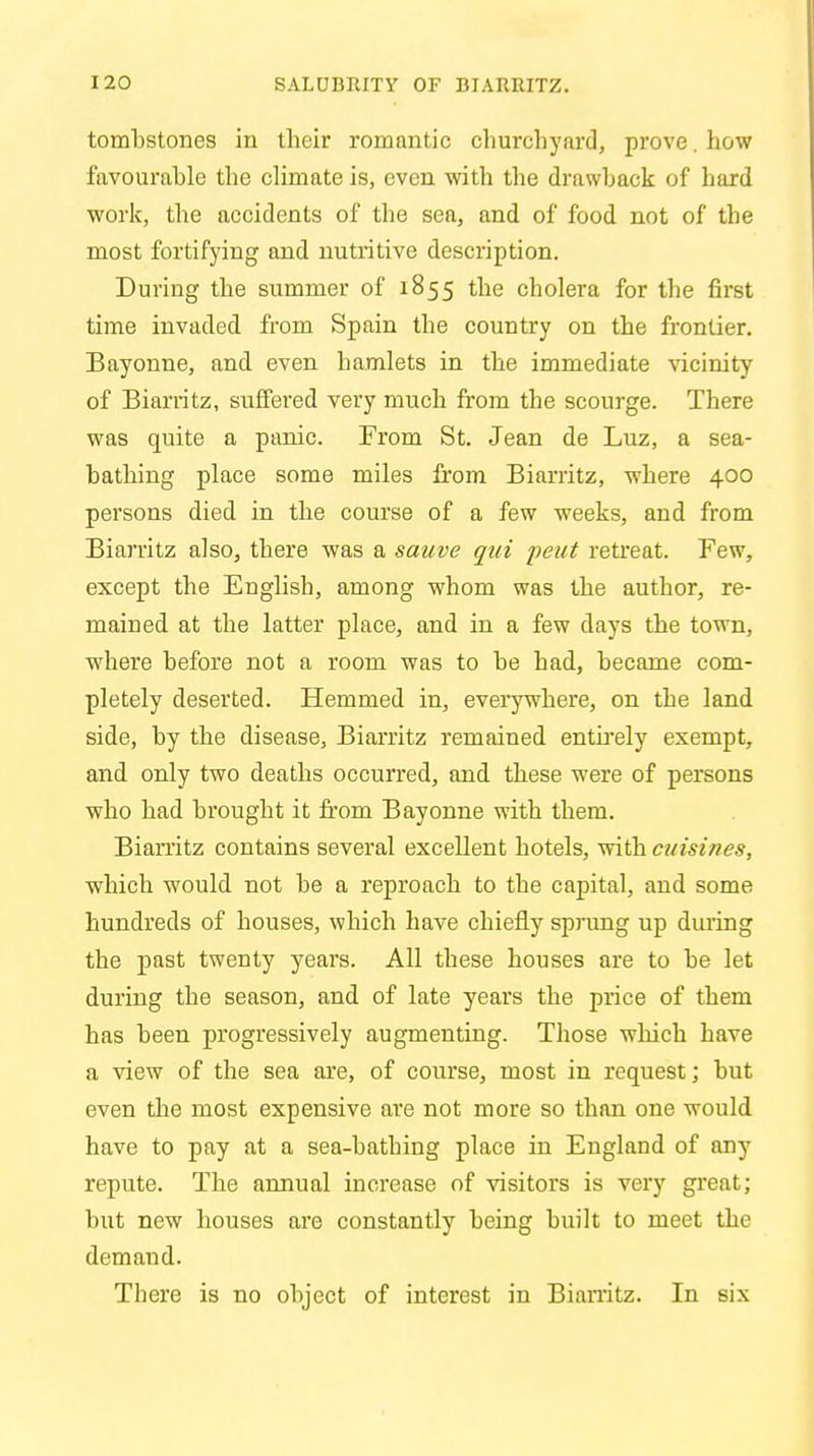 tombstones in their romantic churchyard, prove, how favourable the climate is, even with the drawback of hard work, the accidents of the sea, and of food not of the most fortifying and nutritive description. During the summer of 1855 the cholera for the first time invaded from Spain the country on the frontier. Bayonne, and even hamlets in the immediate vicinity of Biarritz, suffered very much from the scourge. There was quite a panic. From St. Jean de Luz, a sea- bathing place some miles from Biarritz, where 400 persons died in the course of a few weeks, and from Biarritz also, there was a sauve qui pent retreat. Few, except the English, among whom was the author, re- mained at the latter place, and in a few days the town, where before not a room was to be had, became com- pletely deserted. Hemmed in, everywhere, on the land side, by the disease, Biarritz remained entirely exempt, and only two deaths occurred, and these were of persons who had brought it from Bayonne with them. Biarritz contains several excellent hotels, with cuisines, which would not be a reproach to the capital, and some hundreds of houses, which have chiefly sprung up during the past twenty years. All these houses are to be let during the season, and of late years the price of them has been progressively augmenting. Those which have a view of the sea are, of course, most in request; but even the most expensive are not more so than one would have to pay at a sea-batbing place in England of any repute. The annual increase of visitors is very great; but new houses are constantly being built to meet the demand. There is no object of interest in Biarritz. In six