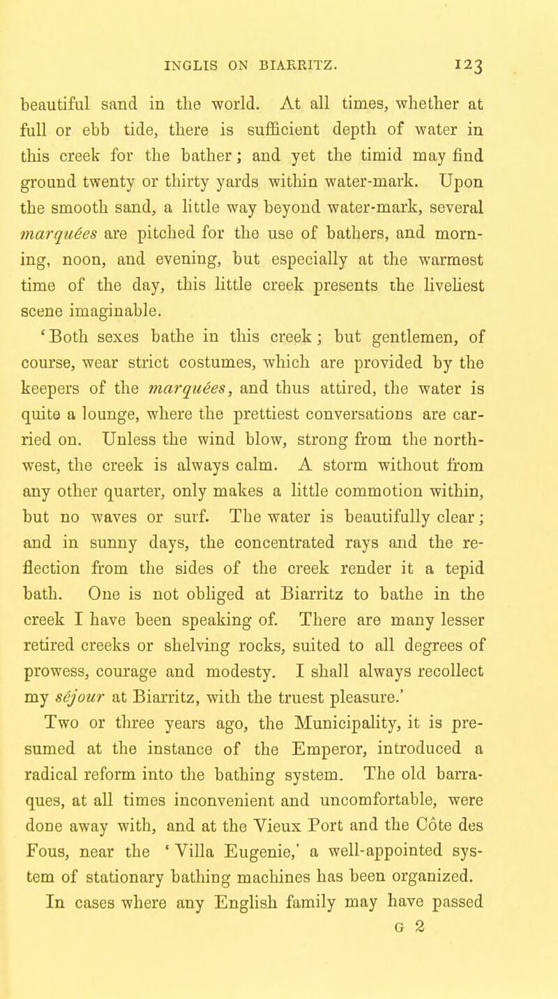 beautiful sand in the world. At all times, whether at full or ebb tide, there is sufficient depth of water in this creek for the bather; and yet the timid may find ground twenty or thirty yards within water-mark. Upon the smooth sand, a little way beyond water-mark, several marquees are pitched for the use of bathers, and morn- ing, noon, and evening, but especially at the warmest time of the day, this little creek presents the liveliest scene imaginable. 'Both sexes bathe in this creek; but gentlemen, of course, wear strict costumes, which are provided by the keepers of the marquees, and thus attired, the water is quite a lounge, where the prettiest conversations are car- ried on. Unless the wind blow, strong from the north- west, the creek is always calm. A storm without from any other quarter, only makes a little commotion within, but no waves or surf. The water is beautifully clear; and in sunny days, the concentrated rays and the re- flection from the sides of the creek render it a tepid bath. One is not obliged at Biarritz to bathe in the creek I have been speaking of. There are many lesser retired creeks or shelving rocks, suited to all degrees of prowess, courage and modesty. I shall always recollect my sejour at Biarritz, with the truest pleasure.' Two or three years ago, the Municipality, it is pre- sumed at the instance of the Emperor, introduced a radical reform into the bathing system. The old barra- ques, at all times inconvenient and uncomfortable, were done away with, and at the Vieux Port and the Cote des Fous, near the ' Villa Eugenie,* a well-appointed sys- tem of stationary bathing machines has been organized. In cases where any English family may have passed G 2
