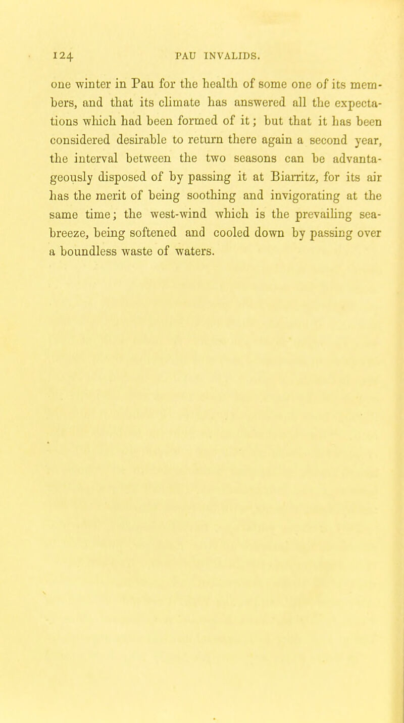 one winter in Pau for the health of some one of its mem- bers, and that its climate has answered all the expecta- tions which had been formed of it; hut that it has been considered desirable to return there again a second year, the interval between the two seasons can be advanta- geously disposed of by passing it at Biarritz, for its air has the merit of being soothing and invigorating at the same time; the west-wind which is the prevailing sea- breeze, being softened and cooled down by passing over a boundless waste of waters.