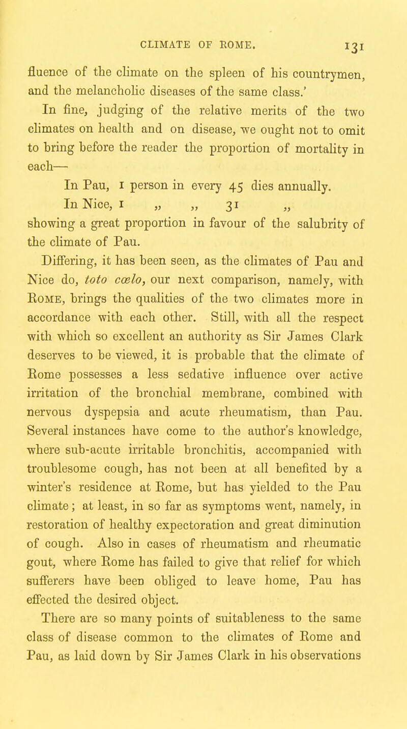 fiuence of the climate on the spleen of his countrymen, and the melancholic diseases of the same class.' In fine, judging of the relative merits of the two climates on health and on disease, -we ought not to omit to hring hefore the reader the proportion of mortality in each— In Pau, 1 person in every 45 dies annually. In Nice, 1 „ „ 31 „ showing a great proportion in favour of the salubrity of the climate of Pau. Differing, it has been seen, as the climates of Pau and Nice do, toto coelo, our next comparison, namely, with Rome, brings the qualities of the two climates more in accordance with each other. Still, with all the respect with which so excellent an authority as Sir James Clark deserves to be viewed, it is probable that the climate of Rome possesses a less sedative influence over active irritation of the bronchial membrane, combined with nervous dyspepsia and acute rheumatism, than Pau. Several instances have come to the author's knowledge, where sub-acute irritable bronchitis, accompanied with troublesome cough, has not been at all benefited by a winter's residence at Rome, but has yielded to the Pau climate; at least, in so far as symptoms went, namely, in restoration of healthy expectoration and great diminution of cough. Also in cases of rheumatism and rheumatic gout, where Rome has failed to give that relief for which sufferers have beeD obliged to leave home, Pau has effected the desired object. There are so many points of suitableness to the same class of disease common to the climates of Rome and Pau, as laid down by Sir James Clark in his observations