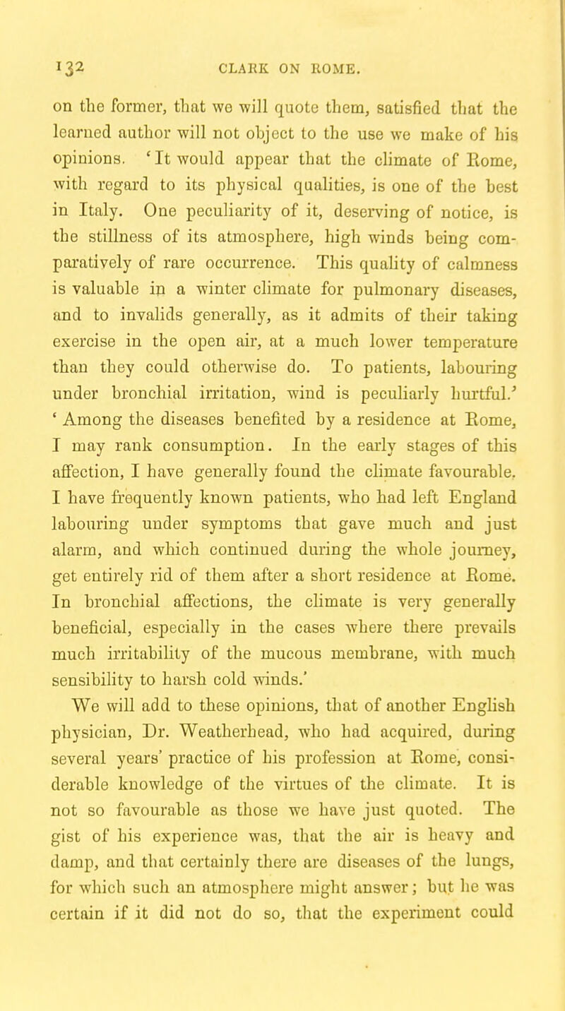 on the former, that wo will quote them, satisfied that the learned author will not ohject to the use we make of his opinions. ' It would appear that the climate of Rome, with regard to its physical qualities, is one of the best in Italy. One peculiarity of it, deserving of notice, is the stillness of its atmosphere, high winds being com- paratively of rare occurrence. This quality of calmness is valuable in a winter climate for pulmonary diseases, and to invalids generally, as it admits of their taking exercise in the open air, at a much lower temperature than they could otherwise do. To patients, labouring under bronchial irritation, wind is peculiarly hurtful.5 ' Among the diseases benefited by a residence at Rome, I may rank consumption. In the early stages of this affection, I have generally found the climate favourable. I have frequently known patients, who had left England labouring under symptoms that gave much and just alarm, and which continued during the whole journey, get entirely rid of them after a short residence at Rome. In bronchial affections, the climate is very generally beneficial, especially in the cases where there prevails much irritability of the mucous membrane, with much sensibility to harsh cold winds.' We will add to these opinions, that of another English physician, Dr. Weatherhead, who had acquired, during several years' practice of his profession at Rome, consi- derable knowledge of the virtues of the climate. It is not so favourable as those we have just quoted. The gist of his experience was, that the air is heavy and damp, and that certainly there are diseases of the lungs, for which such an atmosphere might answer; but he was certain if it did not do so, that the experiment could