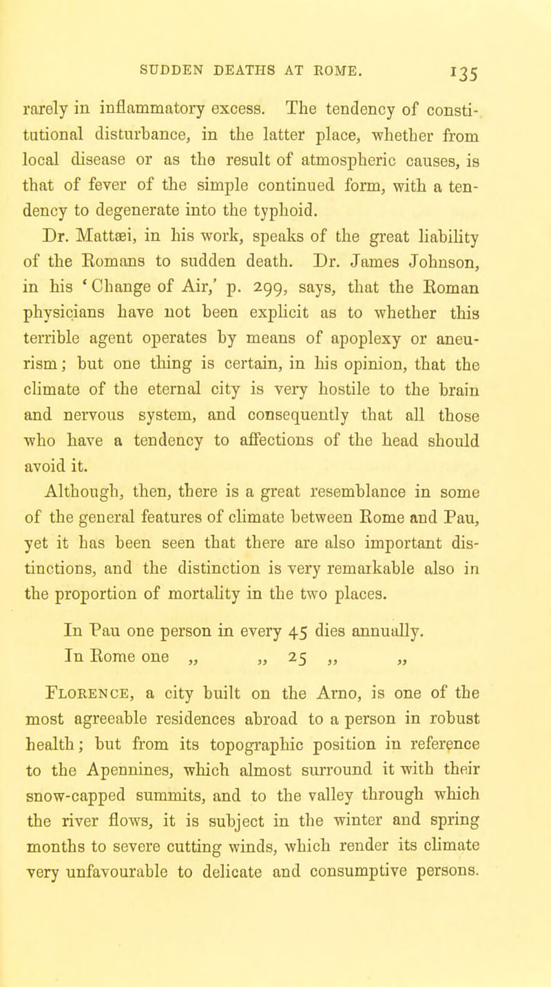 rarely in inflammatory excess. The tendency of consti- tutional disturbance, in the latter place, whether from local disease or as the result of atmospheric causes, is that of fever of the simple continued form, with a ten- dency to degenerate into the typhoid. Dr. Mattaei, in his work, speaks of the great liability of the Eomans to sudden death. Dr. James Johnson, in his ' Change of Air,' p. 299, says, that the Koman physicians have not been explicit as to whether this terrible agent operates by means of apoplexy or aneu- rism ; but one thing is certain, in his opinion, that the climate of the eternal city is very hostile to the brain and nervous system, and consequently that all those who have a tendency to affections of the head should avoid it. Although, then, there is a great resemblance in some of the general features of climate between Eome and Pau, yet it has been seen that there are also important dis- tinctions, and the distinction is very remarkable also in the proportion of mortality in the two places. In Pau one person in every 45 dies annually. In Eome one „ „ 25 „ ,, Florence, a city built on the Arno, is one of the most agreeable residences abroad to a person in robust health; but from its topographic position in reference to the Apennines, which almost surround it with their snow-capped summits, and to the valley through which the river flows, it is subject in the winter and spring months to severe cutting winds, which render its climate very unfavourable to delicate and consumptive persons.