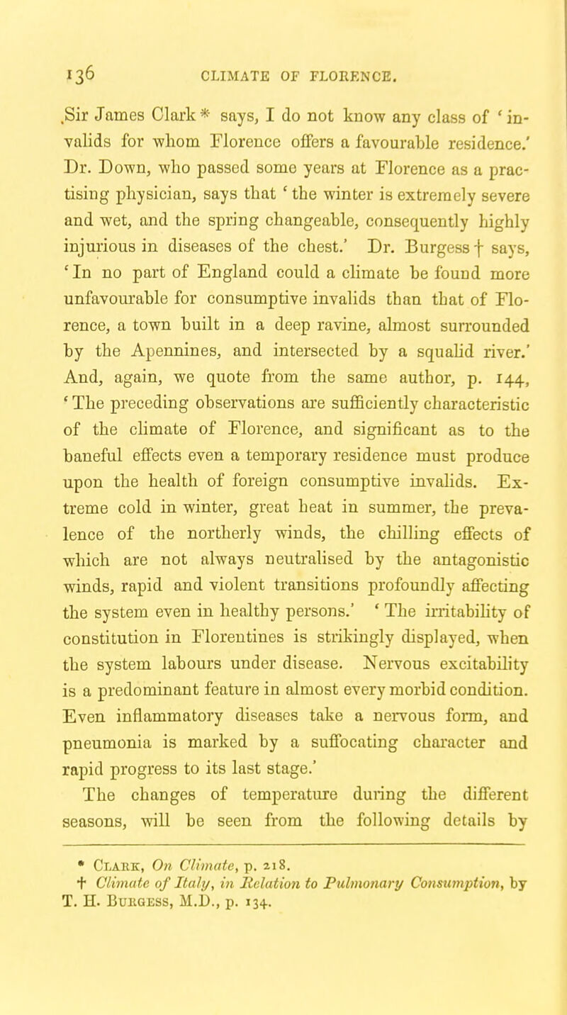 Sir James Clark * says, I do not know any class of ' in- valids for -whom Florence offers a favourable residence.' Dr. Down, 'who passed some years at Florence as a prac- tising physician, says that ' the winter is extremely severe and wet, and the spring changeable, consequently highly injurious in diseases of the chest.' Dr. Burgess f says, 'In no part of England could a climate be found more unfavourable for consumptive invalids than that of Flo- rence, a town built in a deep ravine, almost surrounded by the Apennines, and intersected by a squalid river.' And, again, we quote from the same author, p. 144, ' The preceding observations are sufficiently characteristic of the climate of Florence, and significant as to the baneful effects even a temporary residence must produce upon the health of foreign consumptive invalids. Ex- treme cold in winter, great heat in summer, the preva- lence of the northerly winds, the chilling effects of which are not always neutralised by the antagonistic winds, rapid and violent transitions profoundly affecting the system even in healthy persons.' ' The irritability of constitution in Florentines is strikingly displayed, when the system labours under disease. Nervous excitability is a predominant feature in almost every morbid condition. Even inflammatory diseases take a nervous form, and pneumonia is marked by a suffocating character and rapid progress to its last stage.' The changes of temperature during the different seasons, will be seen from the following details by • Clark, On Climate, p. 218. + Climate of Italy, in Relation to Pulmonary Consumption, by T. H. Burgess, M.D., p. 134.