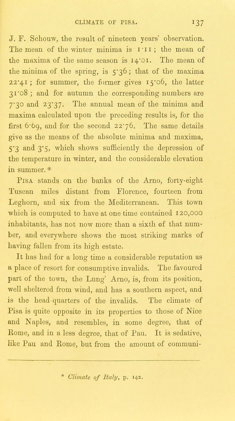 J. F. Schouw, the result of nineteen years' observation. The mean of the winter minima is i ■ 11 ; the mean of the maxima of the same season is 14*01. The mean of the minima of the spring, is 5*36; that of the maxima 22*41; for summer, the former gives 15*06, the latter 31*08 ; and for autumn the corresponding numbers are 7*30 and 23*37. The annual mean of the minima and maxima calculated upon the preceding results is, for the first 6*69, and for the second 22*76. The same details give as the means of the absolute minima and maxima, 5*3 and 3*5, which shows sufficiently the depression of the temperature in winter, and the considerable elevation in summer. * Pisa stands on the banks of the Arno, forty-eight Tuscan miles distant from Florence, fourteen from Leghorn, and six from the Mediterranean. This town which is computed to have at one time contained 120,000 inhabitants, has not now more than a sixth of that num- ber, and everywhere shows the most striking marks of having fallen from its high estate. It has had for a long time a considerable reputation as a place of resort for consumptive invalids. The favoured part of the town, the Lung' Amo, is, from its position, well sheltered from wind, and has a southern aspect, and is the head-quarters of the invalids. The climate of Pisa is quite opposite in its properties to those of Nice and Naples, and resembles, in some degree, that of Rome, and in a less degree, that of Pan. It is sedative, like Pau and Rome, but from the amount of communi-