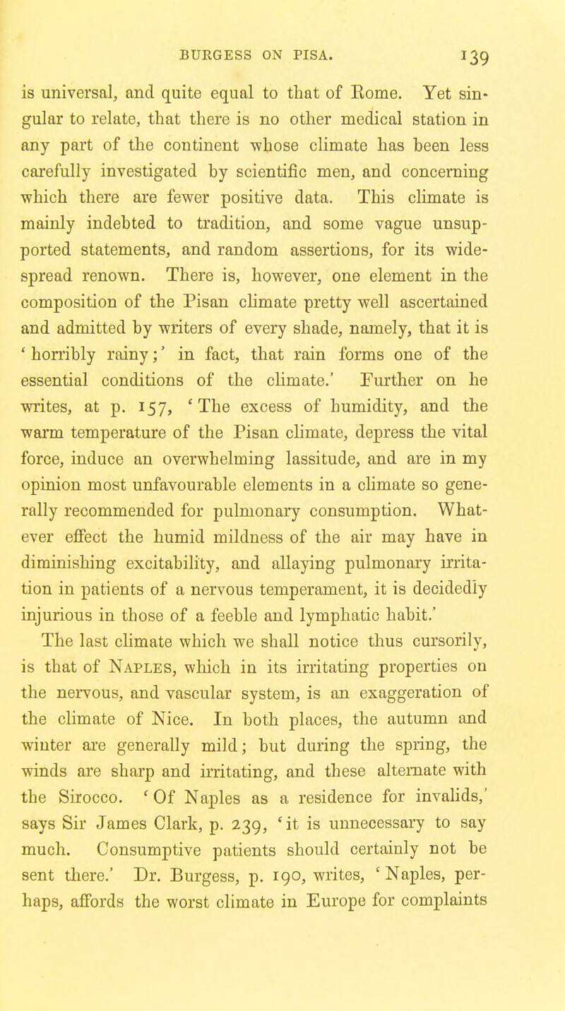 is universal, and quite equal to that of Eome. Yet sin- gular to relate, that there is no other medical station in any part of the continent ■whose climate has heen less carefully investigated by scientific men, and concerning ■which there are fewer positive data. This climate is mainly indebted to tradition, and some vague unsup- ported statements, and random assertions, for its wide- spread renown. There is, however, one element in the composition of the Pisan climate pretty well ascertained and admitted by writers of every shade, namely, that it is ' horribly rainy;' in fact, that rain forms one of the essential conditions of the chmate.' Further on he writes, at p. 157, ' The excess of humidity, and the warm temperature of the Pisan chmate, depress the vital force, induce an overwhelming lassitude, and are in my opinion most unfavourable elements in a climate so gene- rally recommended for pulmonary consumption. What- ever effect the humid mildness of the air may have in diminishing excitability, and allaying pulmonary irrita- tion in patients of a nervous temperament, it is decidedly injurious in those of a feeble and lymphatic habit.' The last chmate which we shall notice thus cursorily, is that of Naples, which in its irritating properties on the nervous, and vascular system, is an exaggeration of the climate of Nice. In both places, the autumn and winter are generally mild; but during the spring, the winds are sharp and irritating, and these alternate with the Sirocco. ' Of Naples as a residence for invalids,' says Sir James Clark, p. 239, 'it is unnecessary to say much. Consumptive patients should certainly not be sent there.' Dr. Burgess, p. 190, writes, ' Naples, per- haps, affords the worst climate in Europe for complaints