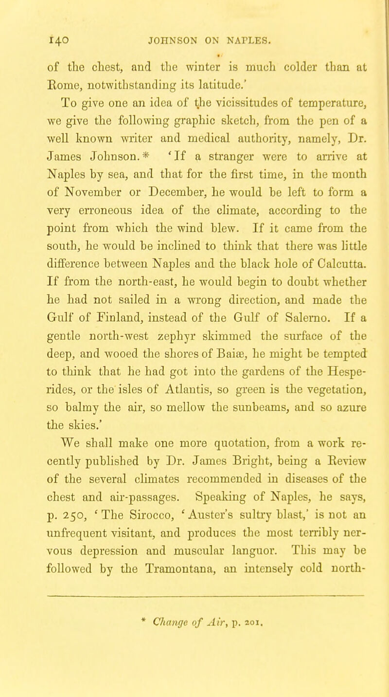 I i of the chest, and the winter is much colder than at Rome, notwithstanding its latitude.' To give one an idea of the vicissitudes of temperature, we give the following graphic sketch, from the pen of a well known writer and medical authority, namely, Dr. James Johuson.* 'If a stranger were to arrive at Naples by sea, and that for the first time, in the month of November or December, he would be left to form a very erroneous idea of the climate, according to the point from which the wind blew. If it came from the south, he would be inclined to think that there was little difference between Naples and the black hole of Calcutta. If from the north-east, he would begin to doubt whether he had not sailed in a wrong direction, and made the Gulf of Finland, instead of the Gulf of Salerno. If a geutle north-west zephyr skimmed the surface of the deep, and wooed the shores of Baiae, he might be tempted to think that he had got into the gardens of the Hespe- rides, or the isles of Atlantis, so green is the vegetation, so balmy the air, so mellow the sunbeams, and so azure the skies.' We shall make one more quotation, from a work re- cently published by Dr. James Bright, being a Review of the several climates recommended in diseases of the chest and air-passages. Speaking of Naples, he says, p. 250, 'The Sirocco, 'Auster's sultry blast,' is not an unfrequent visitant, and produces the most terribly ner- vous depression and muscular languor. This may be followed by the Tramontana, an intensely cold nortk- * Change of Air, p. 201.