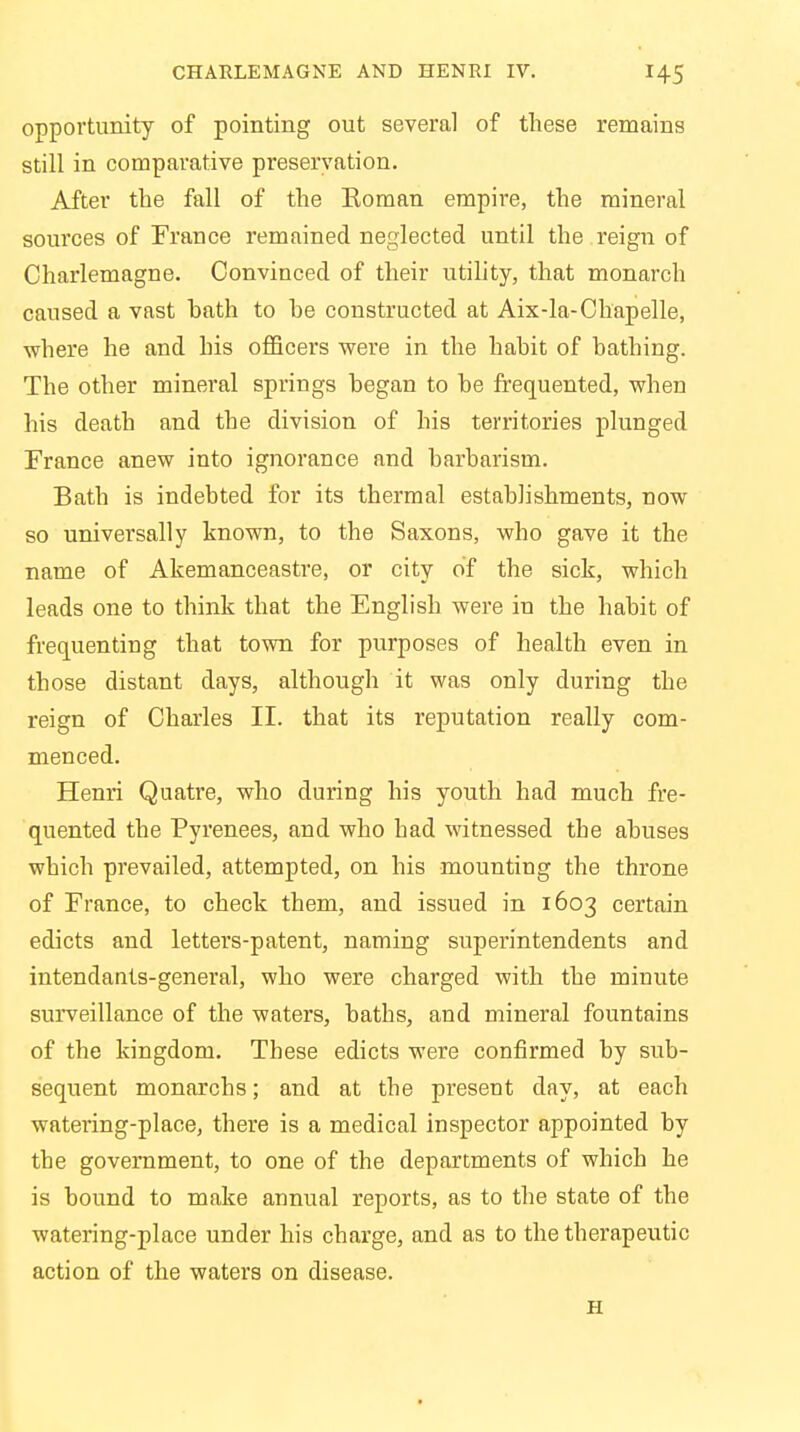 opportunity of pointing out several of these remains still in comparative preservation. After the fall of the Soman empire, the mineral sources of France remained neglected until the reign of Charlemagne. Convinced of their utility, that monarch caused a vast bath to he constructed at Aix-la-Chapelle, where he and his officers were in the habit of bathing. The other mineral springs began to be frequented, when his death and the division of his territories plunged France anew into ignorance and barbarism. Bath is indebted for its thermal establishments, now so universally known, to the Saxons, who gave it the name of Akemanceastre, or city of the sick, which leads one to think that the English were in the habit of frequenting that town for purposes of health even in those distant days, although it was only during the reign of Charles II. that its reputation really com- menced. Henri Quatre, who during his youth had much fre- quented the Pyrenees, and who had witnessed the abuses which prevailed, attempted, on his mounting the throne of France, to check them, and issued in 1603 certain edicts and letters-patent, naming superintendents and intendants-general, who were charged with the minute surveillance of the waters, baths, and mineral fountains of the kingdom. These edicts were confirmed by sub- sequent monarchs; and at the present day, at each watering-place, there is a medical inspector appointed by the government, to one of the departments of which he is bound to make annual reports, as to the state of the watering-place under his charge, and as to the therapeutic action of the waters on disease. H