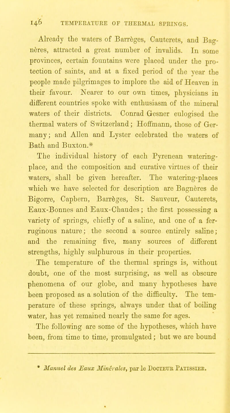 Already the waters of Barreges, Cauterets, and Bag- neres, attracted a great number of invalids. In some provinces, certain fountains were placed under the pro- tection of saints, and at a fixed period of the year the people made pilgrimages to implore the aid of Heaven in their favour. Nearer to our own times, physicians in different countries spoke with enthusiasm of the mineral waters of their districts. Conrad Gesner eulogised the thermal waters of Switzerland; Hoffmann, those of Ger- many; and Allen and Lyster celebrated the waters of Bath and Buxton.* The individual history of each Pyrenean watering- place, and the composition and curative virtues of their waters, shall be given hereafter. The watering-places which we have selected for description are Bagneres de Bigorre, Capbern, Barreges, St. Sauveur, Cauterets, Eaux-Bonnes and Eaux-Chaudes; the first possessing a variety of springs, chiefly of a saline, and one of a fer- ruginous nature; the second a source entirely saline ; and the remaining five, many sources of different strengths, highly sulphurous in their properties. The temperature of the thermal springs is, without doubt, one of the most surprising, as well as obscure phenomena of our globe, and many hypotheses have been proposed as a solution of the difficulty. The tem- perature of these springs, always under that of boiling water, has yet remained nearly the same for ages. The following are some of the hypotheses, which have been, from time to time, promulgated; but we are bound * Manuel des Eaux Mincralcs, par le DociEUit Patissieb.