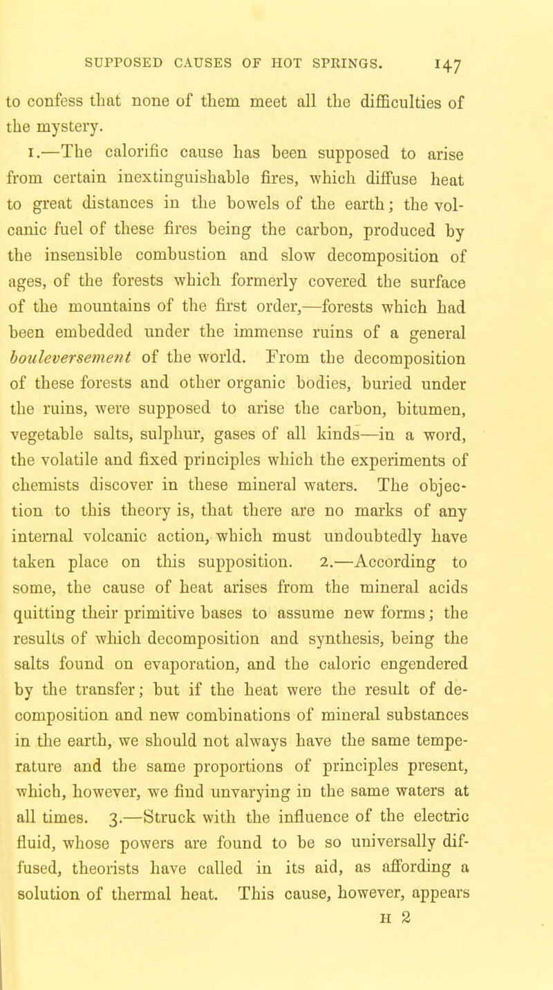 to confess that none of them meet all the difficulties of the mystery. 1.—The calorific cause has been supposed to arise from certain inextinguishable fires, which diffuse heat to great distances in the bowels of the earth; the vol- canic fuel of these fires being the carbon, produced by the insensible combustion and slow decomposition of ages, of the forests which formerly covered the surface of the mountains of the first order,—forests which had been embedded under the immense ruins of a general bouleversement of the world. From the decomposition of these forests and other organic bodies, buried under the ruins, were supposed to arise the carbon, bitumen, vegetable salts, sulphur, gases of all kinds—in a word, the volatile and fixed principles which the experiments of chemists discover in these mineral waters. The objec- tion to this theory is, that there are no marks of any internal volcanic action, which must undoubtedly have taken place on this supposition. 2.-—According to some, the cause of heat arises from the mineral acids quitting their primitive bases to assume new forms; the results of which decomposition and synthesis, being the salts found on evaporation, and the caloric engendered by the transfer; but if the heat were the result of de- composition and new combinations of mineral substances in the earth, we should not always have the same tempe- rature and the same proportions of principles present, which, however, we find unvarying in the same waters at all times. 3.—Struck with the influence of the electric fluid, whose powers are found to be so universally dif- fused, theorists have called in its aid, as affording a solution of thermal heat. This cause, however, appears 11 2