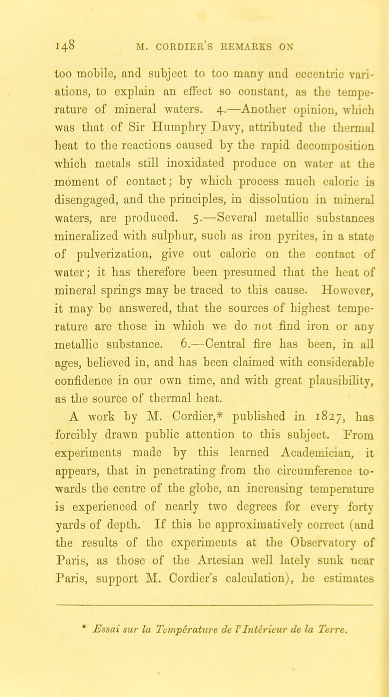 too mobile, and subject to too many and eccentric vari- ations, to explain an effect so constant, as the tempe- rature of mineral waters. 4.—Another opinion, which was that of Sir Humphry Davy, attributed the thermal heat to the reactions caused by the rapid decomposition which metals still inoxidated produce on water at the moment of contact; by which process much caloric is disengaged, and the principles, in dissolution in mineral waters, are produced. 5.—Several metallic substances mineralized with sulphur, such as iron pyrites, in a state of pulverization, give out caloric on the contact of water; it has therefore been presumed that the heat of mineral springs may be traced to this cause. However, it may be answered, that the sources of highest tempe- rature are those in which we do not find iron or any metallic substance. 6.—Central fire has been, in all ages, believed in, and has been claimed with considerable confidence in our own time, and with great plausibility, as the source of thermal heat. A work by M. Cordier,* published in 1827, has forcibly drawn public attention to this subject. From experiments made by this learned Academician, it appears, that in penetrating from the circumference to- wards the centre of the globe, an increasing temperature is experienced of nearly two degrees for every forty yards of depth. If this be approximatively correct (and the results of the experiments at the Ohservatory of Paris, as those of the Artesian well lately sunk near Paris, support M. Cordier's calculation), he estimates * Essai sur la Temperature dc FInterieur de la Terrc.