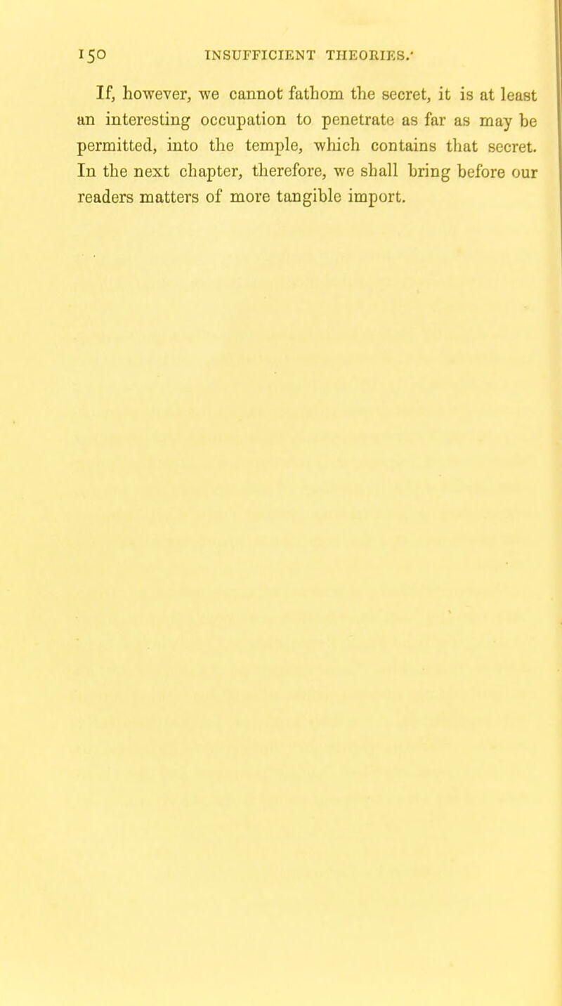 If, however, we cannot fathom the secret, it is at least an interesting occupation to penetrate as far as may be permitted, into the temple, which contains that secret. In the next chapter, therefore, we shall bring before our readers matters of more tangible import.