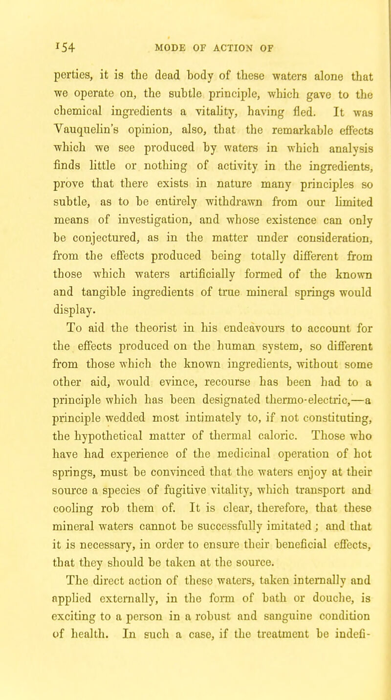 perties, it is the dead body of these waters alone that •we operate on, the subtle principle, which gave to the chemical ingredients a vitality, having fled. It was Vauquelin's opinion, also, that the remarkable effects which we see produced by waters in which analysis finds little or nothing of activity in the ingredients, prove that there exists in nature many principles so subtle, as to be entirely withdrawn from our limited means of investigation, and whose existence can only be conjectured, as in the matter under consideration, from the effects produced being totally different from those which waters artificially formed of the known and tangible ingredients of true mineral springs would display. To aid the theorist in his endeavours to account for the effects produced on the human system, so different from those which the known ingredients, without some other aid, would evince, recourse has been had to a principle which has been designated thermo-electric,—a principle wedded most intimately to, if not constituting, the hypothetical matter of thermal caloric. Those who have had experience of the medicinal operation of hot springs, must be convinced that the waters enjoy at their source a species of fugitive vitality, which transport and cooling rob them of. It is cleai*, therefore, that these mineral waters cannot be successfully imitated; and that it is necessary, in order to ensure their beneficial effects, that they should be taken at the source. The direct action of these waters, taken internally and applied externally, in the form of bath or douche, is exciting to a person in a robust and sanguine condition of health. In such a case, if the treatment be indefi-