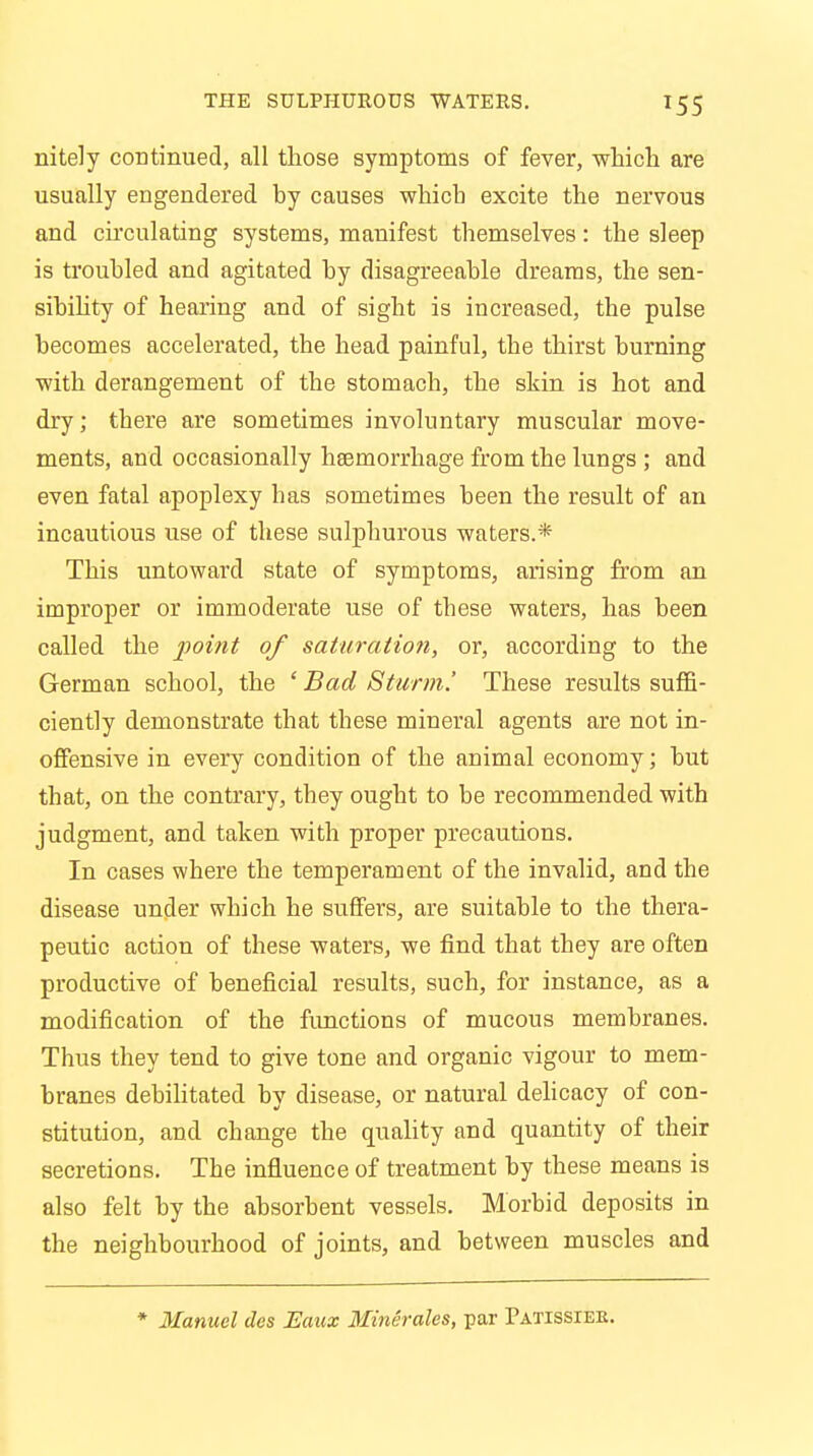 T55 nitely continued, all those symptoms of fever, which are usually engendered by causes which excite the nervous and circulating systems, manifest themselves: the sleep is troubled and agitated by disagreeable dreams, the sen- sibility of hearing and of sight is increased, the pulse becomes accelerated, the head painful, the thirst burning with derangement of the stomach, the shin is hot and dry; there are sometimes involuntary muscular move- ments, and occasionally haemorrhage from the lungs ; and even fatal apoplexy has sometimes been the result of an incautious use of these sulphurous waters.* This untoward state of symptoms, arising from an improper or immoderate use of these waters, has been called the point of saturation, or, according to the German school, the ' Bad Sturm.' These results suffi- ciently demonstrate that these mineral agents are not in- offensive in every condition of the animal economy; but that, on the contrary, they ought to be recommended with judgment, and taken with proper precautions. In cases where the temperament of the invalid, and the disease under which he suffers, are suitable to the thera- peutic action of these waters, we find that they are often productive of beneficial results, such, for instance, as a modification of the functions of mucous membranes. Thus they tend to give tone and organic vigour to mem- branes debilitated by disease, or natural delicacy of con- stitution, and change the quality and quantity of their secretions. The influence of treatment by these means is also felt by the absorbent vessels. Morbid deposits in the neighbourhood of joints, and between muscles and * Manuel dcs Eaux Minerales, par Tatissiee.