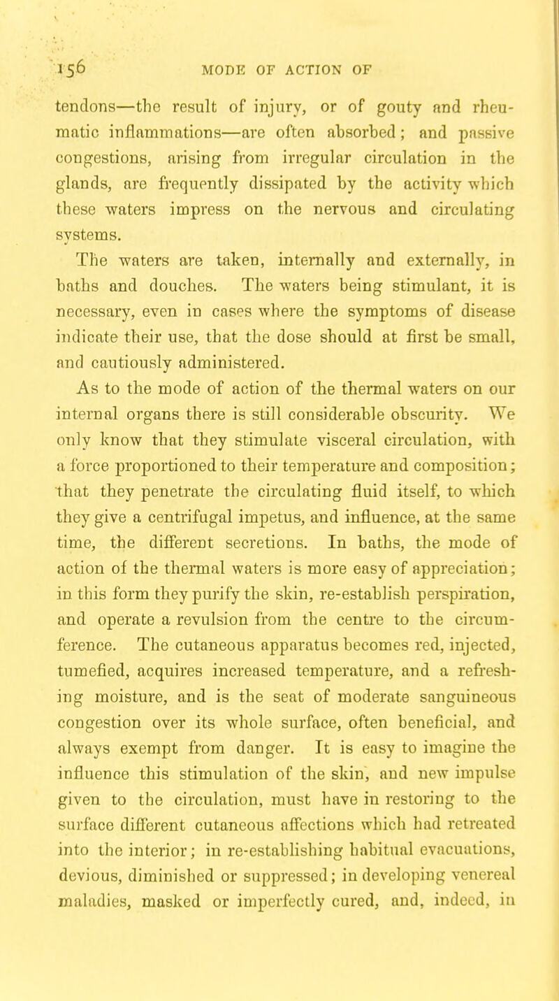 tendons—the result of injury, or of gouty and rheu- matic inflammations—are often absorbed ; and passive congestions, arising from irregular circulation in the glands, are frequently dissipated by the activity which these waters impress on the nervous and circulating systems. The waters are taken, internally and externally, in baths and douches. The waters being stimulant, it is necessary, even in cases where the symptoms of disease indicate their use, that the dose should at first be small, and cautiously administered. As to the mode of action of the thermal waters on our internal organs there is still considerable obscurity. We only know that they stimulate visceral circulation, with a force proportioned to their temperature and composition; that they penetrate the circulating fluid itself, to which they give a centrifugal impetus, and influence, at the same time, the different secretions. In baths, the mode of action of the thermal waters is more easy of appreciation; in this form they purify the skin, re-establish perspiration, and operate a revulsion from the centre to the circum- ference. The cutaneous apparatus becomes red, injected, tumefied, acquires increased temperature, and a refresh- ing moisture, and is the seat of moderate sanguineous congestion over its whole surface, often beneficial, and always exempt from danger. It is easy to imagine the influence this stimulation of the skin, and new impulse given to the circulation, must have in restoring to the surface different cutaneous affections which had retreated into the interior; in re-establishing habitual evacuations, devious, diminished or suppressed; in developing venereal maladies, masked or imperfectly cured, and, indeed, in