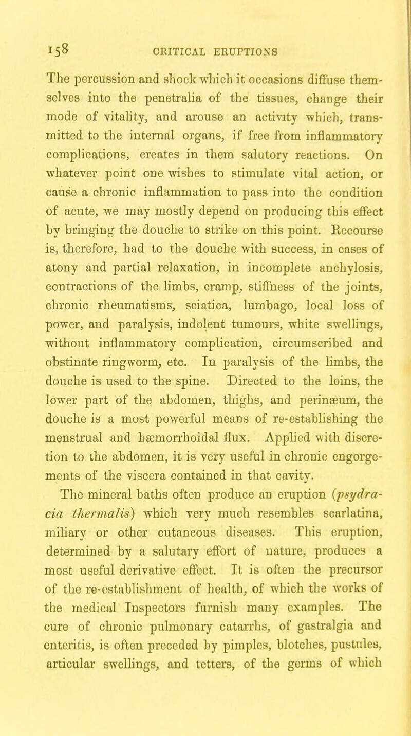 The percussion and shock which it occasions diffuse them- selves into the penetralia of the tissues, change their mode of vitality, and arouse an activity 'which, trans- mitted to the internal organs, if free from inflammatory complications, creates in them salutory reactions. On whatever point one wishes to stimulate vital action, or cause a chronic inflammation to pass into the condition of acute, we may mostly depend on producing this effect hy bringing the douche to strike on this point. Recourse is, therefore, had to the douche with success, in cases of atony and partial relaxation, in incomplete anchylosis, contractions of the limbs, cramp, stiffness of the joints, chronic rheumatisms, sciatica, lumbago, local loss of power, and paralysis, indolent tumours, white swellings, without inflammatory complication, circumscribed and obstinate ringworm, etc. In paralysis of the limbs, the douche is used to the spine. Directed to the loins, the lower part of the abdomen, thighs, and perineeum, the douche is a most powerful means of re-establishing the menstrual and hsernorrhoidal flux. Applied with discre- tion to the abdomen, it is very useful in chronic engorge- ments of the viscera contained in that cavity. The mineral baths often produce an eruption (psydra- cia thermalis) which very much resembles scarlatina, miliary or other cutaneous diseases. This eruption, determined by a salutary effort of nature, produces a most useful derivative effect. It is often the precursor of the re-establishment of health, of which the works of the medical Inspectors furnish many examples. The cure of chronic pulmonary catarrhs, of gastralgia and enteritis, is often preceded by pimples, blotches, pustules, articular swellings, and tetters, of the germs of which