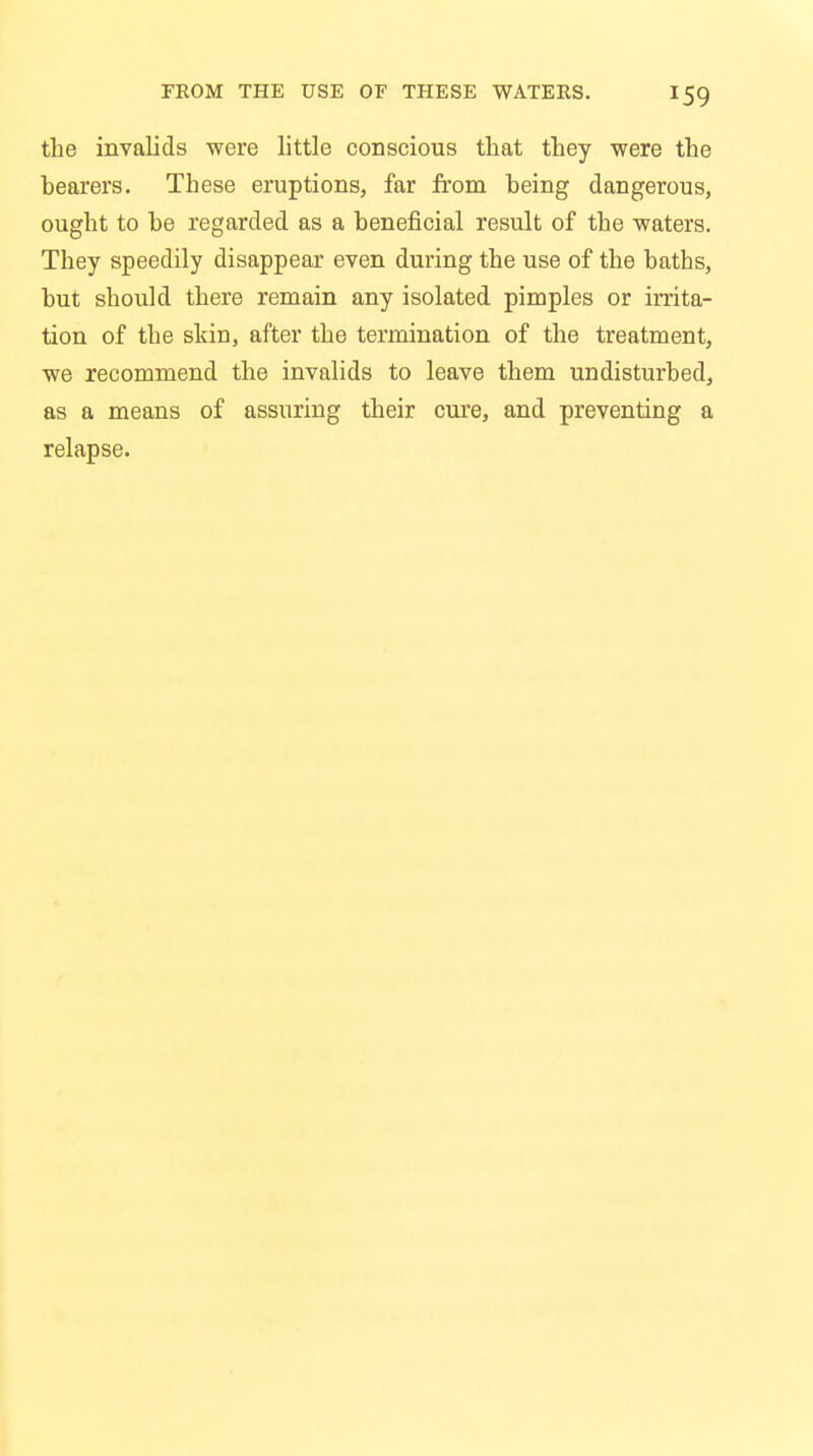 the invalids were little conscious that they were the hearers. These eruptions, far from being dangerous, ought to be regarded as a beneficial result of the waters. They speedily disappear even during the use of the baths, but should there remain any isolated pimples or irrita- tion of the skin, after the termination of the treatment, we recommend the invalids to leave them undisturbed, as a means of assuring their cure, and preventing a relapse.