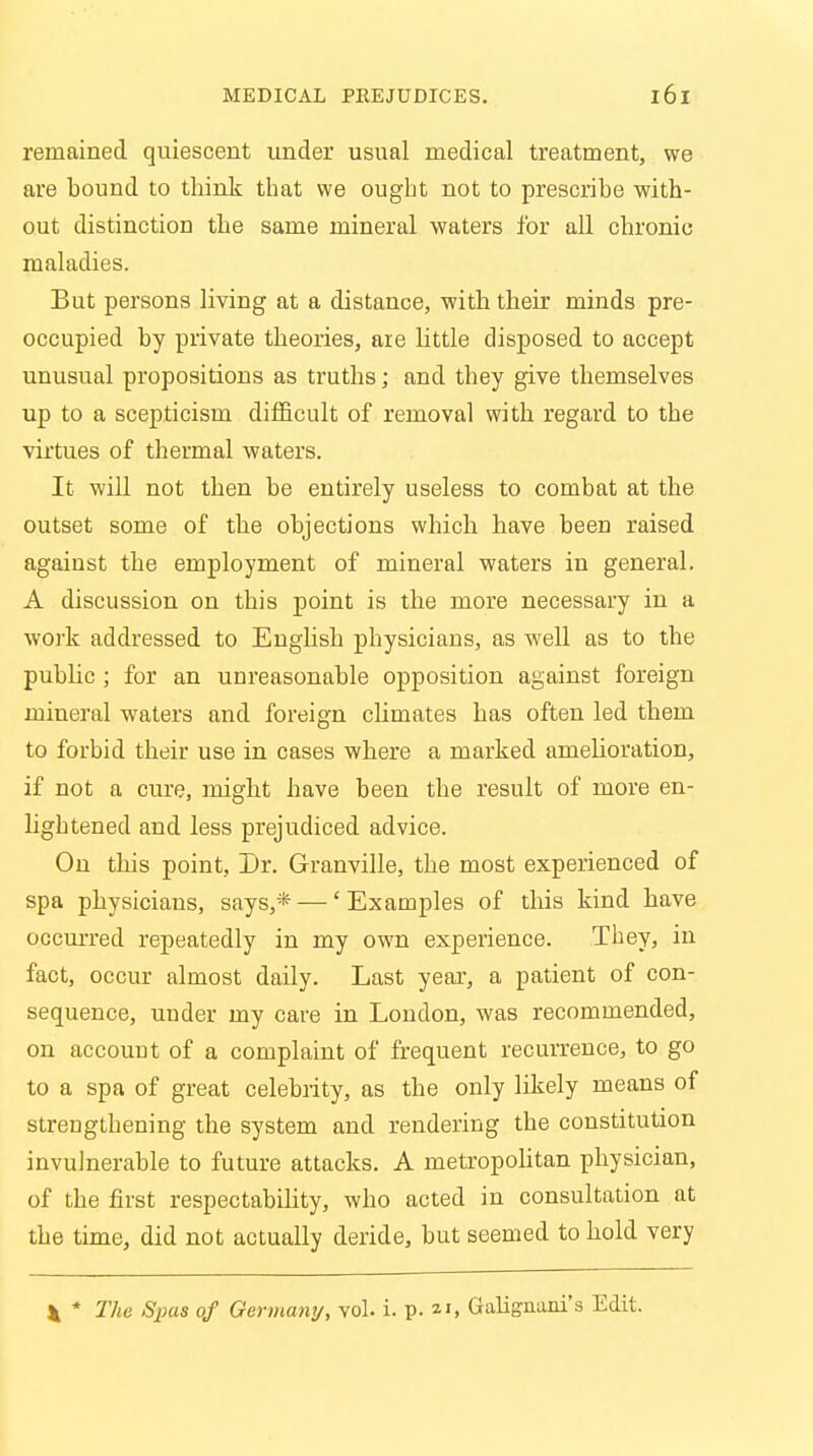 remained quiescent under usual medical treatment, we are bound to think that we ought not to prescribe with- out distinction the same mineral waters for all chronic maladies. But persons living at a distance, with their minds pre- occupied by private theories, are little disposed to accept unusual propositions as truths; and they give themselves up to a scepticism difficult of removal with regard to the virtues of thermal waters. It will not then be entirely useless to combat at the outset some of the objections which have been raised against the employment of mineral waters in general. A discussion on this point is the more necessary in a w.ork addressed to English physicians, as well as to the public ; for an unreasonable opposition against foreign mineral waters and foreign climates has often led them to forbid their use in cases where a marked amelioration, if not a cure, might have been the result of more en- lightened and less prejudiced advice. On this point. Dr. Granville, the most experienced of spa physicians, says,* —' Examples of this kind have occurred repeatedly in my own experience. They, in fact, occur almost daily. Last year, a patient of con- sequence, under my care in London, was recommended, on account of a complaint of frequent recurrence, to go to a spa of great celebrity, as the only likely means of strengthening the system and rendering the constitution invulnerable to future attacks. A metropolitan physician, of the first respectability, who acted in consultation at the time, did not actually deride, but seemed to hold very * * The Spas of Germany, vol. i. p. *i, Galignani's Edit.