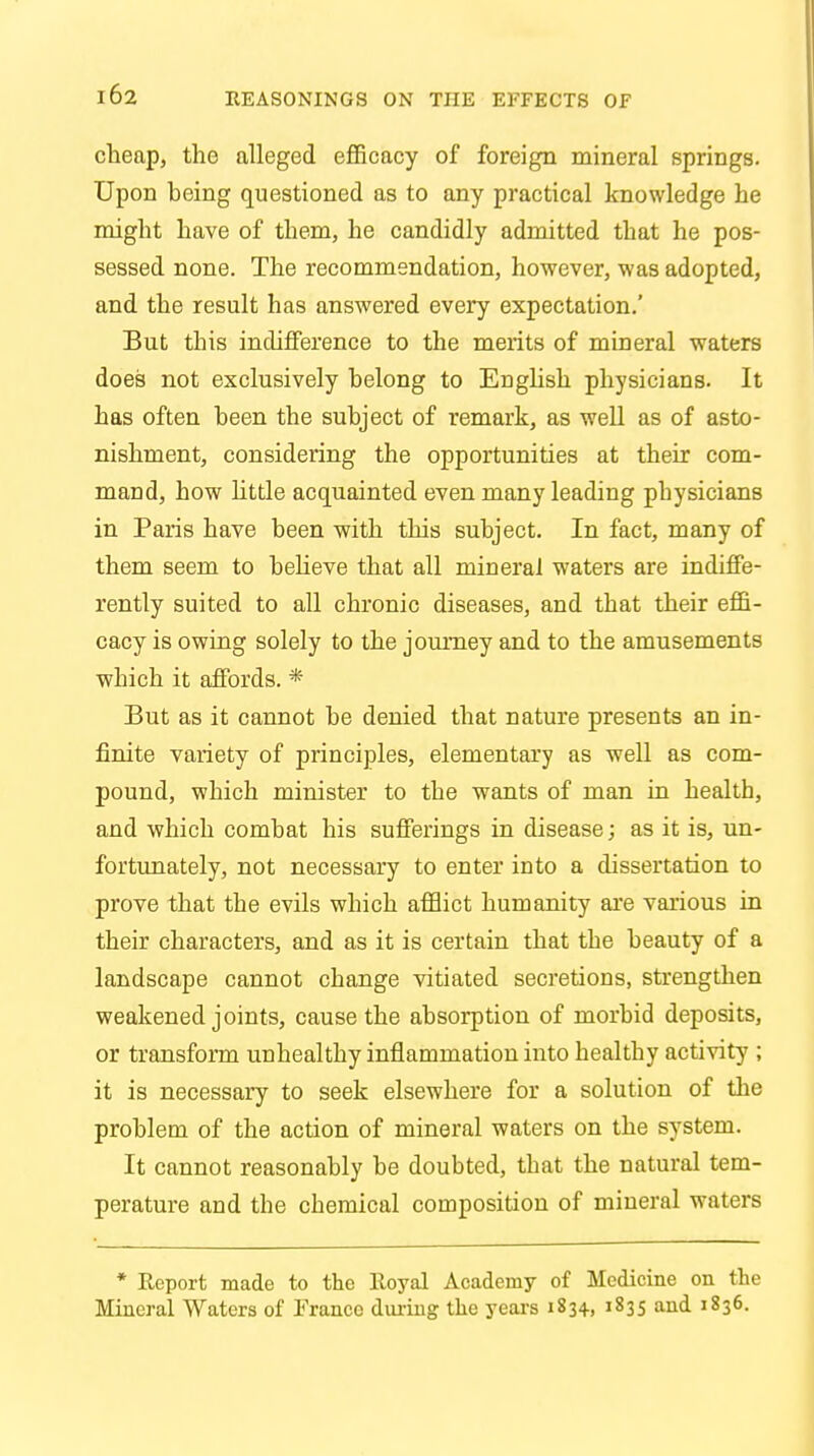 cheap, the alleged efficacy of foreign mineral springs. Upon heing questioned as to any practical knowledge he might have of them, he candidly admitted that he pos- sessed none. The recommendation, however, was adopted, and the result has answered every expectation.' But this indifference to the merits of mineral waters does not exclusively helong to English physicians. It has often heen the subject of remark, as well as of asto- nishment, considering the opportunities at their com- mand, how little acquainted even many leading physicians in Paris have been with this subject. In fact, many of them seem to believe that all mineral waters are indiffe- rently suited to all chronic diseases, and that their effi- cacy is owing solely to the journey and to the amusements which it affords. * But as it cannot be denied that nature presents an in- finite variety of principles, elementary as well as com- pound, which minister to the wants of man in health, and which combat his sufferings in disease; as it is, un- fortunately, not necessary to enter into a dissertation to prove that the evils which afflict humanity are various in their characters, and as it is certain that the beauty of a landscape cannot change vitiated secretions, strengthen weakened joints, cause the absorption of morbid deposits, or transform unhealthy inflammation into healthy activity ; it is necessary to seek elsewhere for a solution of the problem of the action of mineral waters on the system. It cannot reasonably be doubted, that the natural tem- perature and the chemical composition of mineral waters * Report made to the lloyal Academy of Medicine on the Mineral Waters of France during the years 1834., 1835 and 1836.