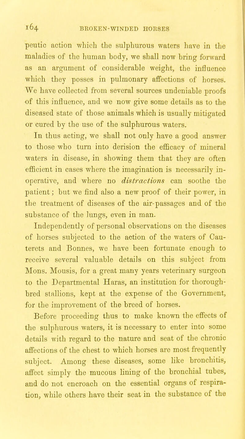 peutic action which the sulphurous waters have in the maladies of the human hocly, we shall now hring forward as an argument of considerable weight, the influence which they posses in pulmonary affections of horses. We have collected from several sources undeniable proofs of this influence, and we now give some details as to the diseased state of those animals which is usually mitigated or cured by the use of the sulphurous waters. In thus acting, we shall not only have a good answer to those who turn into derision the efficacy of mineral waters in disease, in showing them that they are often efficient in cases where the imagination is necessarily in- operative, and where no distractions can soothe the patient; but we find also a new proof of their power, in the treatment of diseases of the air-passages and of the substance of the lungs, even in man. Independently of personal observations on the diseases of horses subjected to the action of the waters of Cau- terets and Bonnes, we have been fortunate enough to receive several valuable details on this subject from Mons. Mousis, for a great many years veterinary surgeon to the Departmental Haras, an institution for thorough- bred stallions, kept at the expense of the Government, for the improvement of the breed of horses. Before proceeding thus to make known the effects of the sulphurous waters, it is necessary to enter into some details with regard to the nature and seat of the chronic affections of the chest to which horses are most frequently subject. Among these diseases, some like bronchitis, affect simply the mucous lining of the bronchial tubes, and do not encroach on the essential organs of respira- tion, while others have their seat in the substance of the