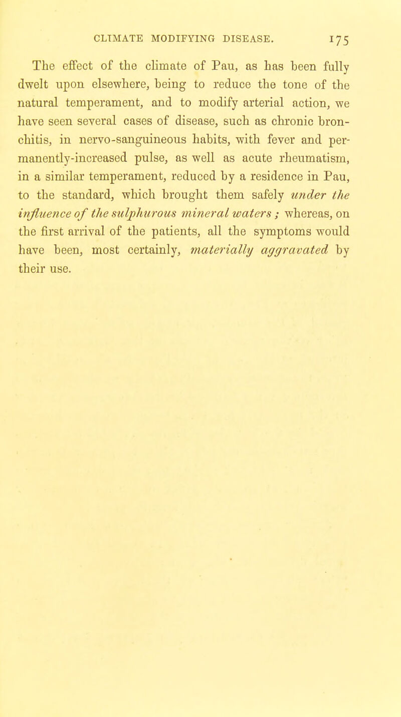 The effect of the climate of Pau, as has been fully dwelt upon elsewhere, being to reduce the tone of the natural temperament, and to modify arterial action, we have seen several cases of disease, such as chronic bron- chitis, in nervo-sanguineous habits, with fever and per- manently-increased pulse, as well as acute rheumatism, in a similar temperament, reduced by a residence in Pau, to the standard, which brought them safely under the influence of the sulphurous mineral waters ; whereas, on the first arrival of the patients, all the symptoms would have been, most certainly, materially aggravated by their use.