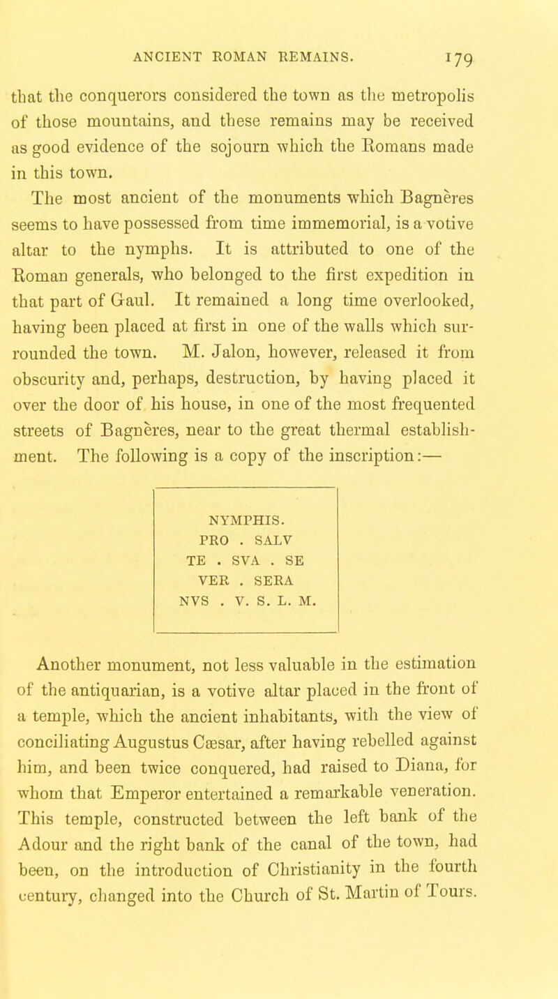 that the conquerors considered the town as the metropolis of those mountains, and these remains may be received as good evidence of the sojourn which the Romans made in this town. The most ancient of the monuments which Bagneres seems to have possessed from time immemorial, is a votive altar to the nymphs. It is attributed to one of the Eoman generals, who belonged to the first expedition in that part of Gaul. It remained a long time overlooked, having been placed at first in one of the walls which sur- rounded the town. M. Jalon, however, released it from obscurity and, perhaps, destruction, by having placed it over the door of his house, in one of the most frequented streets of Bagneres, near to the great thermal establish- ment. The following is a copy of the inscription:— NYMPHIS. PRO . SALV TE . SVA . SE VER . SERA NVS . V. S. L. M. Another monument, not less valuable in the estimation of the antiquarian, is a votive altar placed in the front of a temple, which the ancient inhabitants, with the view of conciliating Augustus Caesar, after having rebelled against him, and heen twice conquered, had raised to Diana, for whom that Emperor entertained a remarkable veneration. This temple, constructed between the left bank of the Adour and the right bank of the canal of the town, had been, on the introduction of Christianity in the fourth century, changed into the Church of St. Martin of Tours.