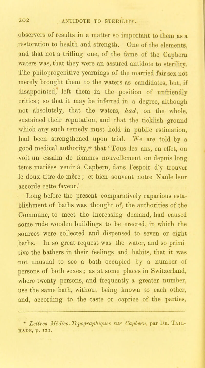 observers of results in a matter so important to them as a restoration to health and strength. One of the elements, and that not a trifling one, of the fame of the Capbera waters was, that they were an assured antidote to sterilitv. The philoprogenitive yearnings of the married fair sex not merely brought them to the waters as candidates, but, if disappointed,1 left them in the position of unfriendly critics; so that it may he inferred in a degree, although not absolutely, that the waters, had, on the whole, sustained their reputation, and that the ticklish ground which any such remedy must hold in public estimation, had heen strengthened upon trial. We are told by a good medical authority,* that' Tous les ans, en effet, on voit un essaim de femmes nouvellement ou depuis long terns marines venir a Capbern, dans l'espoir d'y trouver le doux titre de mere ; et bien souvent notre Naide leur accorde cette faveur.' Long before the present comparatively capacious esta- blishment of baths was thought of, the authorities of the Commune, to meet the increasing demand, had caused some rude wooden buildings to be erected, in which the sources were collected and dispensed to seven or eight baths. In so great request was the water, and so primi- tive the bathers in their feelings and habits, that it was not unusual to see a bath occupied by a number of persons of both sexes; as at some places in Switzerland, where twenty persons, and frequently a greater number, use the same bath, without being known to each other, and, according to the taste or caprice of the parties, * Lettres Medico-Topographiques sur Capbern, par Dr. Tail- hade, p. 121.