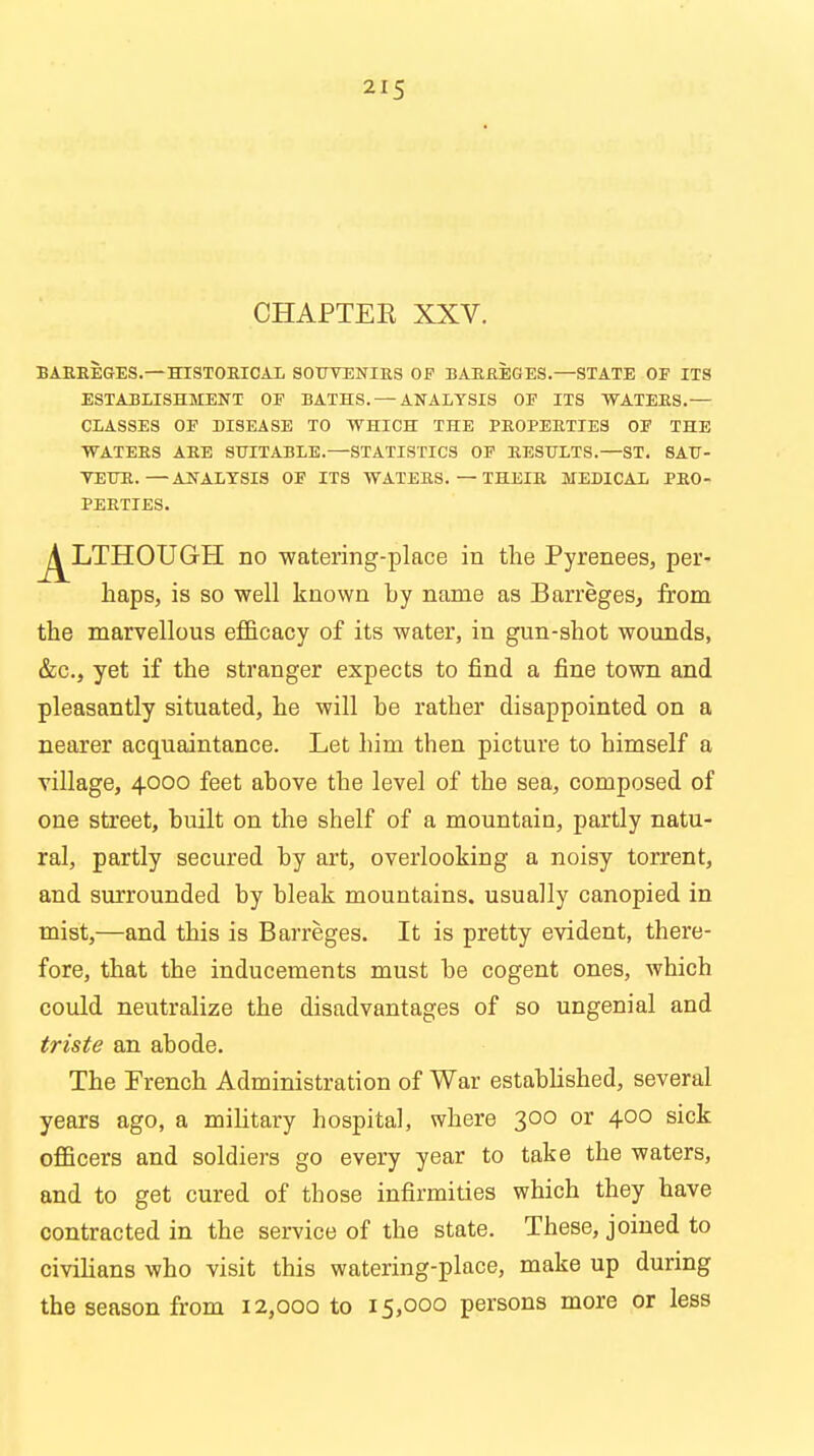 CHAPTER XXV. BAEEEGES.—HISTORICAL SOTJVENIES OF BAEEEGES.—STATE OF ITS ESTABLISHMENT OF BATHS. — ANALYSIS OF ITS WATEES.— CLASSES OF BISEASE TO WHICH THE PEOPEETIES OF THE WATEES AEE SUITABLE.—STATISTICS OF EESHLTS.—ST. SAU- VEHE.—ANALYSIS OF ITS WATEES. — THEIE MEBICAL PEO- PEETIES. j^LTHOUGH no watering-place in the Pyrenees, per- haps, is so well known by name as Barreges, from the marvellous efficacy of its water, in gun-shot wounds, &c, yet if the stranger expects to find a fine town and pleasantly situated, he will be rather disappointed on a nearer acquaintance. Let him then picture to himself a village, 4000 feet above the level of the sea, composed of one street, built on the shelf of a mountain, partly natu- ral, partly secured by art, overlooking a noisy torrent, and surrounded by bleak mountains, usually canopied in mist,—and this is Barreges. It is pretty evident, there- fore, that the inducements must be cogent ones, which could neutralize the disadvantages of so ungenial and triste an abode. The French Administration of War established, several years ago, a military hospital, where 300 or 400 sick officers and soldiers go every year to take the waters, and to get cured of those infirmities which they have contracted in the service of the state. These, joined to civilians who visit this watering-place, make up during the season from 12,000 to 15,000 persons more or less