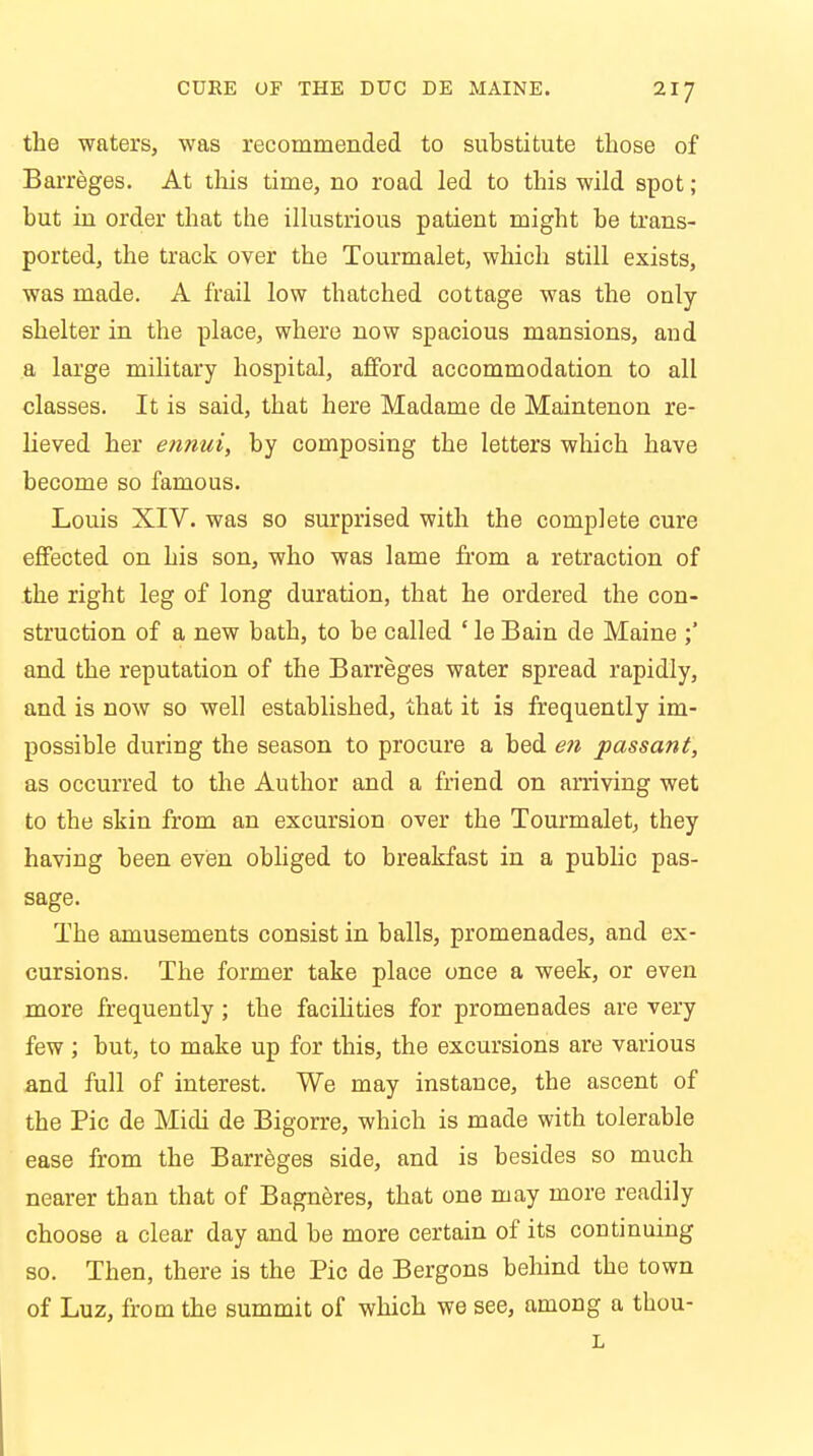 the waters, was recommended to substitute those of Barreges. At this time, no road led to this wild spot; but in order that the illustrious patient might be trans- ported, the track over the Tourmalet, which still exists, was made. A frail low thatched cottage was the only- shelter in the place, where now spacious mansions, and a large military hospital, afford accommodation to all classes. It is said, that here Madame de Maintenon re- lieved her ennui, by composing the letters which have become so famous. Louis XIV. was so surprised with the complete cure effected on his son, who was lame from a retraction of the right leg of long duration, that he ordered the con- struction of a new bath, to be called ' le Bain de Maine ;' and the reputation of the Barreges water spread rapidly, and is now so well established, that it is frequently im- possible during the season to procure a bed en passant, as occurred to the Author and a friend on arriving wet to the skin from an excursion over the Tourmalet, they having been even obliged to breakfast in a public pas- sage. The amusements consist in balls, promenades, and ex- cursions. The former take place once a week, or even more frequently; the facilities for promenades are very few; but, to make up for this, the excursions are various and full of interest. We may instance, the ascent of the Pic de Midi de Bigorre, which is made with tolerable ease from the Barreges side, and is besides so much nearer than that of Bagneres, that one may more readily choose a clear day and be more certain of its continuing so. Then, there is the Pic de Bergons behind the town of Luz, from the summit of which we see, among a thou-