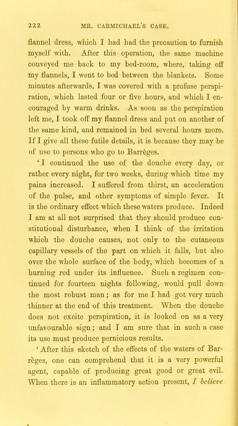 flannel dress, which I had had the precaution to furnish myself with. After this operation, the same machine conveyed me back to my bed-room, where, taking off my flannels, I went to bed between the blankets. Some minutes afterwards, I was covered with a profuse perspi- ration, which lasted four or five hours, and which I en- couraged by warm drinks. As soon as the perspiration left me, I took off my flannel dress and put on another of the same kind, and remained in bed several hours more. If I give all these futile details, it is because they may be of use to persons who go to Barreges. 'I continued the use of the douche every day, or rather every night, for two weeks, during which time my pains increased. I suffered from thirst, an acceleration of the pulse, and other symptoms of simple fever. It is the ordinary effect which these waters produce. Indeed I am at all not surprised that they should produce con- stitutional disturbance, when I think of the irritation which the douche causes, not only to the cutaneous capillary vessels of the part on which it falls, but also over the whole surface of the body, which becomes of a burning red under its influence. Such a regimen con- tinued for fourteen nights following, would pull down the most robust man; as for me I had got very much thinner at the end of this treatment. When the douche does not excite perspiration, it is looked on as a very unfavourable sign; and I am sure that in such a case its use must produce pernicious results. ' After this sketch of the effects of the waters of Bar- reges, one can comprehend that it is a very powerful agent, capable of producing great good or great evil. When there is an inflammatory action present, / believe