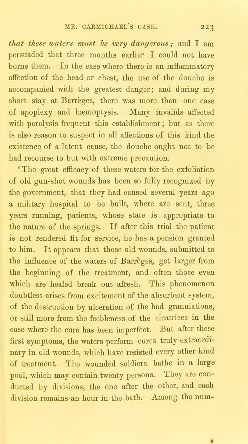 that these waters must be very dangerous; and I am persuaded that three months earlier I could not have borne them. In the case where there is an inflammatory affection of the head or chest, the use of the douche is accompanied with the greatest danger; and during my short stay at Barreges, there was more than one case of apoplexy and hsemoptysis. Many invalids affected with paralysis frequent this establishment; but as there is also reason to suspect in all affections of this kind the existence of a latent cause, the douche ought not to be had recourse to but with extreme precaution. ' The great efficacy of these waters for the exfoliation of old gun-shot wounds has been so fully recognized by the government, that they had caused several years ago a military hospital to be built, where are sent, three years running, patients, whose state is appropriate to the nature of the springs. If after this trial the patient is not rendered fit for service, he has a pension granted to Mm. It appears that those old wounds, submitted to the influence of the waters of Barreges, get larger from the beginning of the treatment, and often those even which are healed break out afresh. This phenomenon doubtless arises from excitement of the absorbent system, of the destruction by ulceration of the bad granulations, or still more from the feebleness of the cicatrices in the case where the cure has been imperfect. But after these first symptoms, the waters perform cures truly extraordi- nary in old wounds, which have resisted every other kind of treatment. The wounded soldiers bathe in a large pool, which may contain twenty persons. They are con- ducted by divisions, the one after the other, and each division remains an hour in the bath. Among the num-