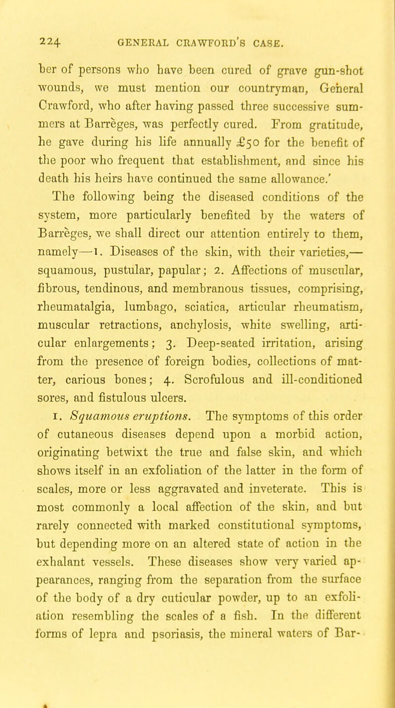 ber of persons who have heen cured of grave gun-shot wounds, we must mention our countryman, General Crawford, who after having passed three successive sum- mers at Barreges, was perfectly cured. From gratitude, he gave during his life annually ^50 for the benefit of the poor who frequent that establishment, and since his death his heirs have continued the same allowance.' The following being the diseased conditions of the system, more particularly benefited by the waters of Barreges, we shall direct our attention entirely to them, namely—1. Diseases of the skin, with their varieties,— squamous, pustular, papular; 2. Affections of muscular, fibrous, tendinous, and membranous tissues, comprising, rheumatalgia, lumbago, sciatica, articular rheumatism, muscular retractions, anchylosis, white swelling, arti- cular enlargements; 3. Deep-seated irritation, arising from the presence of foreign bodies, collections of mat- ter, carious bones; 4. Scrofulous and ill-conditioned sores, and fistulous ulcers. 1. Squamous eruptions. The symptoms of this order of cutaneous diseases depend upon a morbid action, originating betwixt the true and false skin, and which shows itself in an exfoliation of the latter in the form of scales, more or less aggravated and inveterate. This is most commonly a local affection of the skin, and but rarely connected with marked constitutional symptoms, but depending more on an altered state of action in the exhalant vessels. These diseases show very varied ap- pearances, ranging from the separation from the surface of the body of a dry cuticular powder, up to an exfoli- ation resembling the scales of a fish. In the different forms of lepra and psoriasis, the mineral waters of Bar-