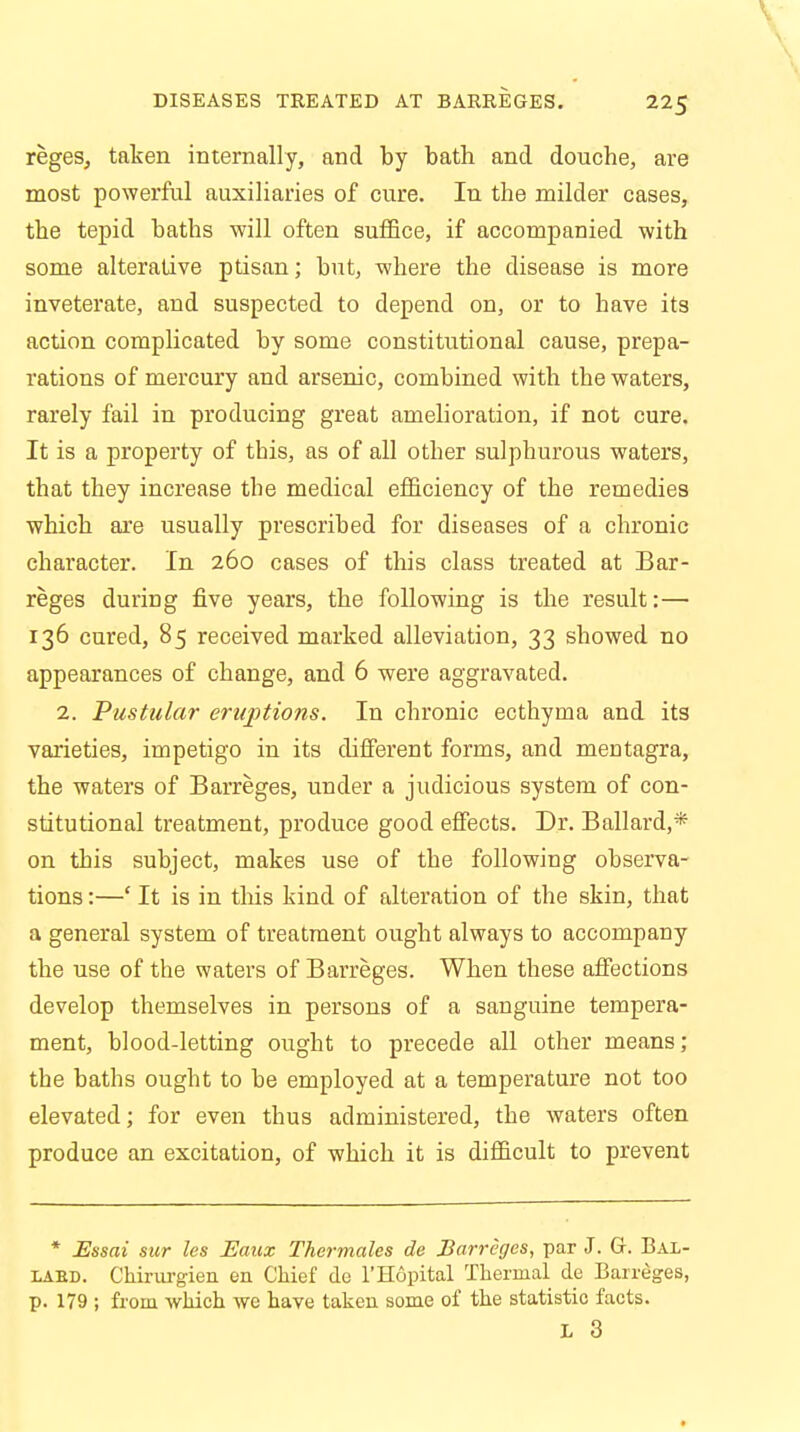 reges, taken internally, and by bath and douche, are most powerful auxiliaries of cure. In the milder cases, the tepid baths will often suffice, if accompanied with some alterative ptisan; but, where the disease is more inveterate, and suspected to depend on, or to have its action complicated by some constitutional cause, prepa- rations of mercury and arsenic, combined with the waters, rarely fail in producing great amelioration, if not cure. It is a property of this, as of all other sulphurous waters, that they increase the medical efficiency of the remedies which are usually prescribed for diseases of a chronic character. In 260 cases of this class treated at Bar- reges during five years, the following is the result:— 136 cured, 85 received marked alleviation, 33 showed no appearances of change, and 6 were aggravated. 2. Pustular eruptions. In chronic ecthyma and its varieties, impetigo in its different forms, and mentagra, the waters of Barreges, under a judicious system of con- stitutional treatment, produce good effects. Dr. Ballard,* on this subject, makes use of the following observa- tions :—' It is in this kind of alteration of the skin, that a general system of treatment ought always to accompany the use of the waters of Barreges. When these affections develop themselves in persons of a sanguine tempera- ment, blood-letting ought to precede all other means ; the baths ought to be employed at a temperature not too elevated; for even thus administered, the waters often produce an excitation, of which it is difficult to prevent * Essai sur les Eaux Thermales de Barreges, par J. G. Bal- laed. Chirurgien en Chief de l'Hopital Thermal de Barreges, p. 179 ; from which we have taken some of the statistic facts. L 3