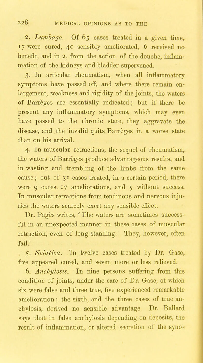 MEDICAL OPINIONS AS TO THE 2. Lumbago. Of 65 cases treated in a given time, 17 were cured, 40 sensibly ameliorated, 6 received no benefit, and in 2, from the action of the douche, inflam- mation of the kidneys and bladder supervened. 3. In articular rheumatism, when all inflammatory symptoms have passed off, and where there remain en- largement, weakness and rigidity of the joints, the waters of Barreges are essentially indicated; but if there be present any inflammatory symptoms, which may even have passed to the chronic state, they aggravate the disease, and the invalid quits Barreges in a worse state than on his arrival. 4. In muscular retractions, the sequel of rheumatism, the waters of Barreges produce advantageous results, and in wasting and trembling of the limbs from the same cause; out of 31 cases treated, in a certain period, there were 9 cures, 17 ameliorations, and 5 without success. In muscular retractions from tendinous and nervous inju- ries the waters scarcely exert any sensible effect. Dr. Pages writes, ' The waters are sometimes success- ful in an unexpected manner in these cases of muscular retraction, even of long standing. They, however, often fail.' 5. Sciatica. In twelve cases ti'eated by Dr. Gasc, five appeared cured, and seven more or less relieved. 6. Anchylosis. In nine persons suffering from this condition of joints, under the care of Dr. Gasc, of which six were false and three true, five experienced remarkable amelioration; the sixth, and the three cases of true an- chylosis, derived no sensible advantage. Dr. Ballard says that in false anchylosis depending on deposits, the result of inflammation, or altered secretion of the syno-