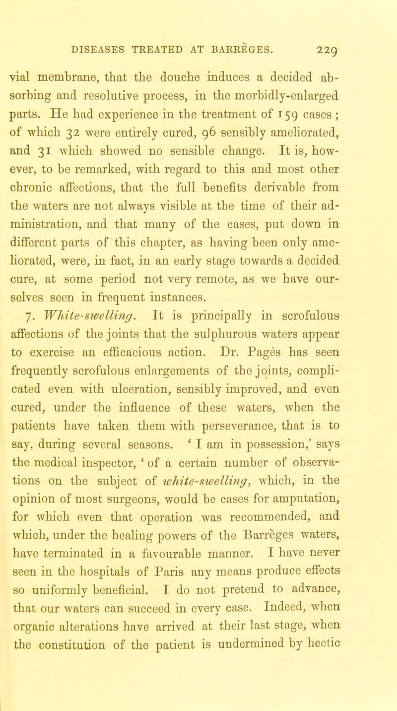 vial membrane, that the douche induces a decided ab- sorbing and resolutive process, in the morbidly-enlarged parts. He had experience in the treatment of 159 cases ; of 'which 32 were entirely cured, 96 sensibly ameliorated, and 31 which showed no sensible change. It is, how- ever, to be remarked, with regard to this and most other chronic affections, that the full benefits derivable from the waters are not always visible at the time of their ad- ministration, and that many of the cases, put down in different parts of this chapter, as having been only ame- liorated, were, in fact, in an early stage towards a decided cure, at some period not very remote, as we have our- selves seen in frequent instances. 7. White-swelling. It is principally in scrofulous affections of the joints that the sulphurous waters appear to exercise an efficacious action. Dr. Pages has seen frequently scrofulous enlargements of the joints, compli- cated even with ulceration, sensibly improved, and even cured, under the influence of these waters, when the patients have taken them with perseverance, that is to say, during several seasons. ' I am in possession,' says the medical inspector, * of a certain number of observa- tions on the subject of white-swelling, which, in the opinion of most surgeons, would be cases for amputation, for which even that operation was recommended, and which, under the healing powers of the Barreges waters, have terminated in a favourable mauner. I have never seen in the hospitals of Paris any means produce effects so uniformly beneficial. I do not pretend to advance, that our waters can succeed in every case. Indeed, when organic alterations have arrived at their last stage, when the constitution of the patient is undermined by hectic