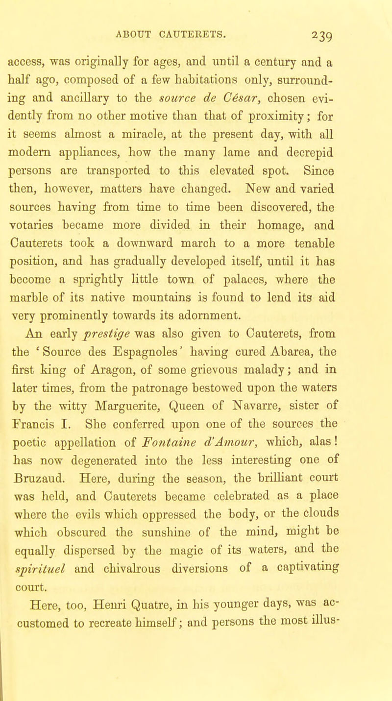 access, was originally for ages, and until a century and a half ago, composed of a few habitations only, surround- ing and ancillary to the source de Cesar, chosen evi- dently from no other motive than that of proximity; for it seems almost a miracle, at the present day, with all modern appliances, how the many lame and decrepid persons are transported to this elevated spot. Since then, however, matters have changed. New and varied sources having from time to time been discovered, the votaries became more divided in their homage, and Cauterets took a downward march to a more tenable position, and has gradually developed itself, until it has become a sprightly little town of palaces, where the marble of its native mountains is found to lend its aid very prominently towards its adornment. An early prestige was also given to Cauterets, from the 'Source des Espagnoles' having cured Abarea, the first king of Aragon, of some grievous malady; and in later times, from the patronage bestowed upon the waters by the witty Marguerite, Queen of Navarre, sister of Francis I. She conferred upon one of the sources the poetic appellation of Fontaine oVAmour, which, alas! has now degenerated into the less interesting one of Bruzaud. Here, during the season, the brilliant court was held, and Cauterets became celebrated as a place where the evils which oppressed the body, or the clouds which obscured the sunshine of the mind, might be equally dispersed by the magic of its waters, and the spirituel and chivalrous diversions of a captivating court. Here, too, Henri Quatre, in his younger days, was ac- customed to recreate himself; and persons the most illus-